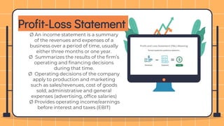 Profit-Loss Statement
Ø An income statement is a summary
of the revenues and expenses of a
business over a period of time, usually
either three months or one year.
Ø Summarizes the results of the firm’s
operating and financing decisions
during that time.
Ø Operating decisions of the company
apply to production and marketing
such as sales/revenues, cost of goods
sold, administrative and general
expenses (advertising, office salaries)
Ø Provides operating income/earnings
before interest and taxes (EBIT)
 