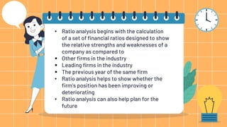 • Ratio analysis begins with the calculation
of a set of financial ratios designed to show
the relative strengths and weaknesses of a
company as compared to
 Other firms in the industry
 Leading firms in the industry
 The previous year of the same firm
• Ratio analysis helps to show whether the
firm’s position has been improving or
deteriorating
• Ratio analysis can also help plan for the
future
 