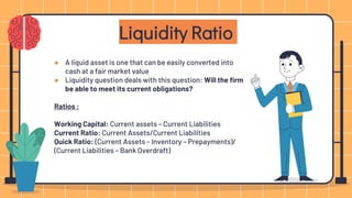 ● A liquid asset is one that can be easily converted into
cash at a fair market value
● Liquidity question deals with this question: Will the firm
be able to meet its current obligations?
Ratios :
Working Capital: Current assets – Current Liabilities
Current Ratio: Current Assets/Current Liabilities
Quick Ratio: (Current Assets – Inventory – Prepayments)/
(Current Liabilities – Bank Overdraft)
Liquidity Ratio
 