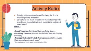 ● Activity ratio measures how effectively the firm is
managing/using its assets
● Do we have too much investment in assets or too little
investment in assets in view of current and projected
sales levels?
Ratios :
• Asset Turnover: Net Sales/Average Total Assets
• Inventory Turnover: Cost of Goods Sold/Average Ending
Inventory
• Average Collection Period: Average accounts Receivable
/Average daily net credit sales*
* Average daily net credit sales = net credit sales / 365
Activity Ratio
 
