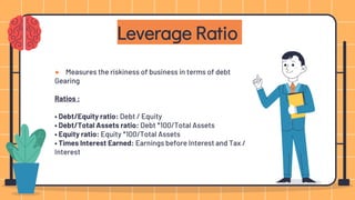 ● Measures the riskiness of business in terms of debt
Gearing
Ratios :
• Debt/Equity ratio: Debt / Equity
• Debt/Total Assets ratio: Debt *100/Total Assets
• Equity ratio: Equity *100/Total Assets
• Times Interest Earned: Earnings before Interest and Tax /
Interest
Leverage Ratio
 