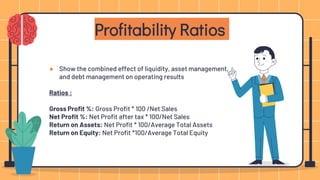 ● Show the combined effect of liquidity, asset management,
and debt management on operating results
Ratios :
Gross Profit %: Gross Profit * 100 /Net Sales
Net Profit %: Net Profit after tax * 100/Net Sales
Return on Assets: Net Profit * 100/Average Total Assets
Return on Equity: Net Profit *100/Average Total Equity
Profitability Ratios
 