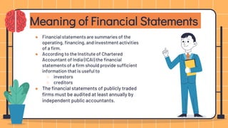 ● Financial statements are summaries of the
operating, financing, and investment activities
of a firm.
● According to the Institute of Chartered
Accountant of India (ICAI) the financial
statements of a firm should provide sufficient
information that is useful to
○ investors
○ creditors
● The financial statements of publicly traded
firms must be audited at least annually by
independent public accountants.
Meaning of Financial Statements
 