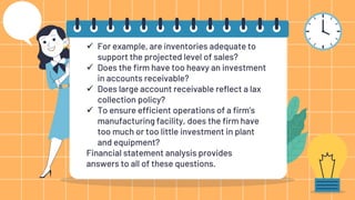  For example, are inventories adequate to
support the projected level of sales?
 Does the firm have too heavy an investment
in accounts receivable?
 Does large account receivable reflect a lax
collection policy?
 To ensure efficient operations of a firm’s
manufacturing facility, does the firm have
too much or too little investment in plant
and equipment?
Financial statement analysis provides
answers to all of these questions.
 