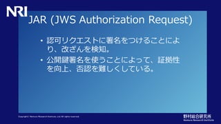 Copyright© Nomura Research Institute, Ltd. All rights reserved.
JAR (JWS Authorization Request)
• 認可リクエストに署名をつけることによ
り、改ざんを検知。
• 公開鍵署名を使うことによって、証拠性
を向上、否認を難しくしている。
 