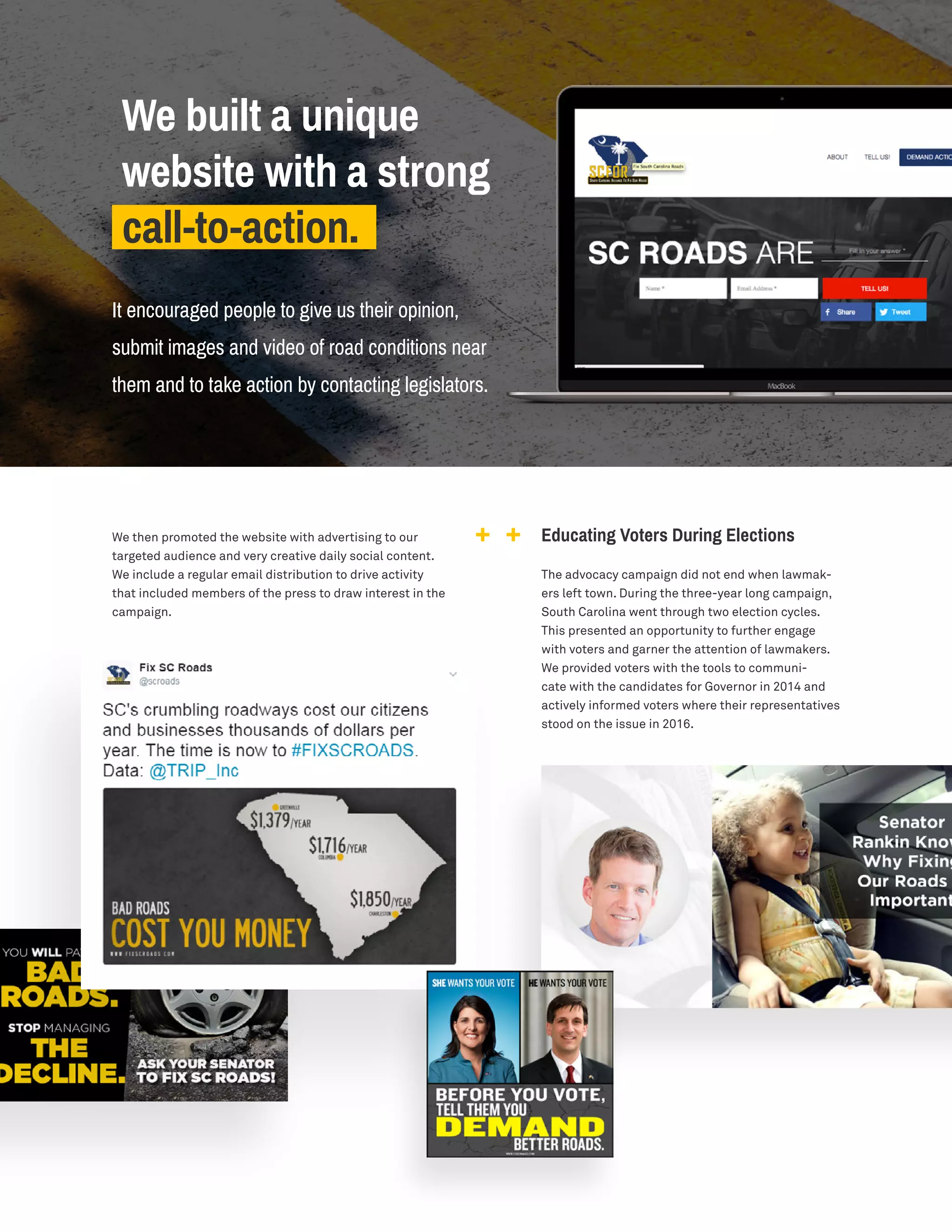 We then promoted the website with advertising to our
targeted audience and very creative daily social content.
We include a regular email distribution to drive activity
that included members of the press to draw interest in the
campaign.
We built a unique
website with a strong
call-to-action.
It encouraged people to give us their opinion,
submit images and video of road conditions near
them and to take action by contacting legislators.
Educating Voters During Elections
The advocacy campaign did not end when lawmak-
ers left town. During the three-year long campaign,
South Carolina went through two election cycles.
This presented an opportunity to further engage
with voters and garner the attention of lawmakers.
We provided voters with the tools to communi-
cate with the candidates for Governor in 2014 and
actively informed voters where their representatives
stood on the issue in 2016.
 