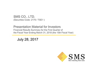 SMS CO., LTD.
(Securities Code: 2175 / TSE1 )
Presentation Material for Investors
Financial Results Summary for the First Quarter of
the Fiscal Year Ending March 31, 2018 (the 15th Fiscal Year)
July 28, 2017
 