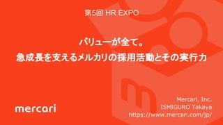第5回 HR EXPO
バリューが全て。
急成長を支えるメルカリの採用活動とその実行力
Mercari, Inc.
ISHIGURO Takaya
https://www.mercari.com/jp/
 