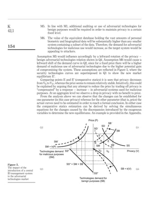 SD2SS
¼
g 0
ðVÞ
f0ðPÞ
, 0
The slope is negative because f0
ðPÞ , 0 and g0
ðVÞ . 0.
B. Adversarial technologies market
A fundamental distinction between security and adversarial technologies, is that in the
latterthereneedstobea distinctionbased ontheintentionorpurposeofthetechnology –,
i.e. is it benign (for protecting privacy), or malicious (for defeating privacy)?
.
Benign adversarial technologies demand versus privacy. The privacy-enhancing
adversarial technologies demand (or equivalently the technologies used for
benign purposes, SB), depends on the level of privacy intended. The aspect of
good uses of the adversarial technologies relates to privacy as follows: the higher
the level of privacy (V), the more security systems may be demanded in order to
keep privacy at this high level. Thus, there exists a positive relationship,
indicated by the function SB ¼ k(V).
.
Malicious adversarial technologies demand versus price. The demand for malicious
purposes adversarial technologies is represented by the monotonically decreasing
function SM ¼ h(P) which depicts the fact that the lower the price of security
technologies (P), the higher the quantity demanded of security technologies for
malicious or fraud purposes (SM) and thus, there exists an inverse relationship
between quantity demanded for fraud purposes security technologies and price.
.
Aggregate demand for adversarial technologies. Summing the two components of
the security technologies demand, we have the demand function for security
technologies: SD ¼ SM þ SB, or SD ¼ k(V) þ h(P).
.
Aggregate supply for adversarial technologies. The supply side of adversarial
technologies is determined in the short-run by technological factors in the
economy and thus it is considered to be exogenously ﬁxed at the level SS*.
Equating the security technologies demand to the exogenously ﬁxed supply of
security technologies gives us the equilibrium condition: SS* ¼ SD, or SS*
¼ h(P) þ k(V). Simply stated, the security technologies for malicious purposes
demand and the privacy-enhancing security technologies demand is equal to the
exogenously given supply of security technologies.
As with the security technologies market the pair relationships denoted with the above
assumptions are formally described by considering the supply to be equal to the
demand of adversarial technologies which is the sum of the demand of adversarial
technologies used for benign and malicious purpose:
SS* ¼ SB þ SM;
or:
c ¼ kðVÞ þ hðPÞ ð2Þ
K
42,1
150
 