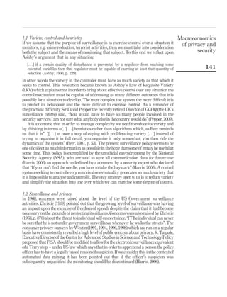 1.1 Variety, control and heuristics
If we assume that the purpose of surveillance is to exercise control over a situation it
monitors, e.g. crime reduction, terrorist activities, then we must take into consideration
both the subject and the means of monitoring that subject. To this end we reﬂect upon
Ashby’s argument that in any situation:
[. . .] if a certain quality of disturbance is prevented by a regulator from reaching some
essential variables then that regulator must be capable of exerting at least that quantity of
selection (Ashby, 1960, p. 229).
In other words the variety in the controller must have as much variety as that which it
seeks to control. This revelation became known as Ashby’s Law of Requisite Variety
(LRV) which explains that in order to bring about effective control over any situation the
control mechanism must be capable of addressing as many different outcomes that it is
possible for a situation to develop. The more complex the system the more difﬁcult it is
to predict its behaviour and the more difﬁcult to exercise control. As a reminder of
the practical difﬁculty Sir David Pepper the recently retired Director of GCHQ (the UK’s
surveillance centre) said, “You would have to have so many people involved in the
securityservicesIam notsurewhatanybody else inthecountrywoulddo”(Pepper,2009).
It is axiomatic that in order to manage complexity we need to reduce its variety and
by thinking in terms of, “[. . .] heuristics rather than algorithms which, as Beer reminds
us that it is”, “[. . .] at once a way of coping with proliferating variety [. . .] instead of
trying to organise it in full detail, you organise it only somewhat; you then ride the
dynamics of the system” (Beer, 1981, p. 53). The present surveillance policy seems to be
one of collect as much information as possible in the hope that some of it may be useful at
some time. This policy is exempliﬁed by the unofﬁcial eavesdropping by the National
Security Agency (NSA), who are said to save all communication data for future use
(Harris, 2006) an approach underlined by a comment by a security expert who declared
that “If you can’t ﬁnd the needle, you have to take the haystack” (Harris, 2006). A control
system seeking to control every conceivable eventuality generates so much variety that
it is impossible to analyse and control it. The only strategy open to us is to reduce variety
and simplify the situation into one over which we can exercise some degree of control.
1.2 Surveillance and privacy
In 1968, concerns were raised about the level of the US Government surveillance
activities. Christie (1968) pointed out that the growing level of surveillance was having
an impact upon the exercise of freedom of speech despite the claim that it had become
necessary on the grounds of protecting its citizens. Concerns were also raised by Christie
(1968, p. 876) about the threat to individual self-respect since, “[T]he individual can never
be sure that he is not under government surveillance whenever he walks the streets”. The
consumer privacy surveys by Westin (1991, 1994, 1996, 1998) which are run on a regular
basis have consistently revealed a high level of public concern about privacy. K. Taipale,
Executive Director of the Center for Advanced Studies in Science and Technology Policy
proposed that FISA should be modiﬁed to allow forthe electronic surveillance equivalent
of a Terry stop – under US law which says that in order to apprehend a person the police
ofﬁcer has to have a legally based reason of suspicion. If we consider this in the context of
automated data mining it has been pointed out that if the ofﬁcer’s suspicion was
subsequently unjustiﬁed the monitoring should be discontinued (Harris, 2006).
Macroeconomics
of privacy and
security
141
 