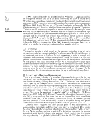 In 2003 Congress terminated the Total Information Awareness (TIA) project because
of widespread criticism that as it had been acquired by the NSA it would create
Orwellian mass surveillance. Surprisingly the classiﬁed annex written by the legislators
preserved the TIA’s component technologies funding when transferred to other agencies
(Williams, 2006). Despite the immensity of the task of monitoring and control in 2001 the
UK Government in 2001 announced £79 million state spending on more CCTV systems.
The impact of this programme has produced some startling results. For example, in one
650-yard section of Holloway Road in London there are 29 cameras: a crime-ridden high
street in north London has been branded the most spied-upon road in Britain after it
emerged that it is watched over by more than 100 closed circuit television cameras
(Beckford, 2007). A survey by the US General Accounting Ofﬁce in 2004 reported that
federal agencies were involved in 199 data mining projects of which 122 used personal
information (US General Accounting Ofﬁce, 2004). Amongst other reasons these projects
aimed to be used in the investigation of criminal and terrorist activities.
1.3 The challenge
The question we raise is what impact are the measures ostensibly being set up to
strengthen security having upon each citizen’s right to privacy? To this end this paper is
an account of an attempt to develop a decision support tool to assist in strategic and
aggregate decision making relating to surveillance. The LRV suggests to us that such
policies cannot achieve the desired end of full protection and we argue that continuance
of such policies will erode individual privacy. As a consequence we reﬂect upon
alternative strategies and describe a methodology that we believe to be useful to decision
makers. The paper includes outcomes from empirical studies in which attitudes and
concerns about the use of personal data were revealed which provide support for the
contention that there is a growing unease about the use of technological surveillance.
2. Privacy, surveillance and transparency
There is no universal deﬁnition of privacy but it is reasonable to argue that its loss,
whenever it happens, is recognised. It is an expectation shared by citizens in a civilised
and democratic society (Privacy International, 2007). This is not a new concern as in
1995 a report by the US Department of Commerce (1995) commented that surveillance
combined with the power of technological manipulation has the potential of eroding
individual liberties irrespective of the apparent justiﬁcation. Since that time increasing
surveillance is viewed by many as an erosion of privacy despite claims that it is a
means of improving the security of the population (Wright and Kakalik, 1997; Koops
and Leenes, 2005; Dalal, 2006). Richard Thomas, the Information Commissioner and
the UK’s privacy watchdog, has stated that we are sleepwalking into a surveillance
society (Streeter, 2007). He has grown increasingly alarmed by the erosion of privacy
and the extension of state surveillance; Thomas is quoted as saying that public
conﬁdence in surveillance technology needs to be restored (Johnston, 2007a, b).
Common sense suggests that laws passed prior to the developments in
communication technologies and the web are now likely to be deﬁcient. There should
be a clear relationship between actions taken to protect citizens and their right to privacy.
In most Western cultures privacy is protected by legislative means and the security
controls presently introduced may raise legal and ethical conﬂicts (see for example
the Proportionality Principle included in the EU Directive 95/46/EC). Our view is that
K
42,1
142
 