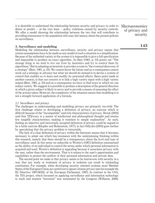 it is desirable to understand the relationship between security and privacy in order to
detect or predict – at the very least – policy violations caused by security controls.
We offer a model showing the relationship between the two that will contribute to
providing reassurance to the population who may feel uneasy about the present policies
on surveillance.
3. Surveillance and modelling
Modelling the relationship between surveillance, security and privacy means that
certain assumptions have to be made as any model of such a situation is a simpliﬁcation.
Because of the unlimited variety in the system it is impossible to give a full speciﬁcation
and impossible to produce an exact algorithm. As Beer (1981, p. 53) points out “The
strange thing is we tend to live our lives by heuristics and try to control them by
algorithms.” But in adopting an heuristic it provides a route to “the eventual discovery of
a strategy” (Beer, 1981, p. 55). We cannot know the future and as a consequence cannot
work out a strategy in advance but what we should do instead is to devise a system of
control that enables us to learn and modify its unwanted effects. Beers point made in
another context, is that our concern is to link a high variety input with a high variety
output (Beer, 1981, p. 53) and as a consequence we have to ﬁnd ways in which we can
reduce variety. We suggest it is possible to produce a description of the general direction
in which a given subject is likely to move and to provide a means of assessing the effect
of the actions taken. However, the complexity of the situation means that modelling it is
not a straight forward application of a formula.
3.1 Surveillance and privacy
The challenges in understanding and modelling privacy are primarily two-fold. The
ﬁrst challenge relates to developing a deﬁnition of privacy; an exercise which is
difﬁcult because of the “incompatible” and rich characteristics of privacy. Brunk (2002)
said that “[P]rivacy is a matter of intellectual and philosophical thought and retains
few tangible characteristics, making it resistant to simple explanation”. As such,
ﬁnding an objective and universally accepted deﬁnition of privacy could be argued to
be a futile exercise (Klopfer and Rubenstein, 1977); in fact Odlyzko (2003) goes further
by speculating that the privacy problem is intractable.
The lack of a clear deﬁnition of privacy within the literature means that it becomes
necessary to adopt one which has resonance with the underpinning thinking within
this research, namely that there should be a transparency about the level and type of
surveillance used. In this sense we subscribe to Westin’s (1967) deﬁnition summarised
as the ability of an individual to control the terms under which personal information is
acquired and used. Westin’s deﬁnition is appealing because it associates privacy with
the user, rather than the environment. That is it relates to the user’s opportunities and
capabilities to protect the outﬂow of their personal information and private data.
The second point we make is that privacy seems to be interwoven with security in a
way that any study or treatment of privacy in isolation can result in misleading
conclusions. For example, when developing security oriented systems most Member
Statesofthe EuropeanUnion are careful not toignorecitizensprivacy (seefor example the
EC Directive 1997/66/EC of the European Parliament, 1997). In contrast in the USA,
the TIA project, which focussed on applying surveillance and information technology
to track and monitor “terrorists” was terminated by the Congress (Williams, 2006).
Macroeconomics
of privacy and
security
143
 
