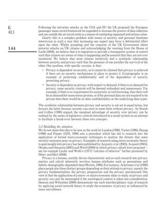 Following the terrorists attacks on the USA and EU the UK proposed the European
passenger name record framework be expanded to increase the powers of data collection
and use outside the air travel remit as a means of combating organised and serious crime.
Clearly this is a complex problem with issues of security and personal freedoms
interwoven in such a way that increasing one aspect may have a detrimental effect
upon the other. Whilst accepting and the concerns of the UK Government about
terrorist attacks on UK citizens and acknowledging the warning from the House of
Lords (2008), we believe that it is important to provide a transparent system of control
such that citizens are aware of what is happening and be assured that they are not over
monitored. We believe that most citizens intuitively feel a symbiotic relationship
between security and privacy such that the presence of one justiﬁes the survival of the
other. Our position, with speciﬁc caveats, is that:
.
Privacy is dependent on security, as it cannot be claimed that privacy is achieved
if there are no security mechanisms in place to protect it. Cryptography is an
example of protecting conﬁdentiality and of the dependence of security
protecting privacy.
.
Security is dependent on privacy with respect to demand; if there is no demand for
privacy, some security controls will be deemed redundant and unnecessary. For
example, if there is no requirement for anonymity in web browsing, then there will
be no demand for anonymous proxies; or if the personal data are not required to be
private then there would be no data conﬁdentiality on the underlying data types.
The symbiotic relationship between privacy and security is not set in equal terms, but
favours the latter because security can exist in some form without privacy. As Straub
and Collins (1990) argued, the marginal advantage of security over privacy can be
realised by the series of legislative controls introduced in a social system as an attempt
to facilitate a break-even between these two concepts.
3.2 Modelling the situation
We do not claim this idea to be new as the work by Laudon (1996), Varian (1996), Huang
(1998) and Posner (1978, 1999) sets a precedent which has led to research into the
application of formal micro-economic techniques to analyse the threats that some
security measures pose on privacy. Examples of research using micro-economic theory
to gain insight into privacy has been published by Acquisty et al. (2003), Acquisti (2004),
Otsuka and Onozawa (2001) and Ward (2000) in which privacy calculi were proposed –
see for example Laufer and Wolfe’s (1977) “calculus of behavior” further promoted by
Dinev and Hart (2006).
Privacy is a human, socially driven characteristic and as such research into privacy
metrics and calculi inherently involves human attributes such as perceptions and
beliefs, demographic dependent data (Westin, 1996). For instance, Ackerman et al. (1999)
place people into three distinct groups depending on their attitude to privacy, namely the
privacy fundamentalists, the privacy pragmatists and the privacy unconcerned. Our
view is that the application of a micro- or macro-economic ideas to study on privacy and
security can only be meaningful if the sociological context is taken into consideration.
Danezis and Wittneben (2006) demonstrate one such interdisciplinary type of research
by applying social network theory to study the economics of privacy as inﬂuenced by
mass surveillance.
K
42,1
144
 