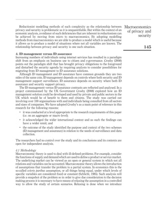 Reductionist modelling methods of such complexity as the relationship between
privacy and security is problematic as it is unquantiﬁable. But within the context of an
economic analysis, avoidance of such deﬁciencies that are inherent in reductionism can
be achieved by moving from micro to macroeconomics. By adopting modelling
methods from macroeconomics we are able to produce a model which is useful because
it allows us to produce a model of situations where not all variables are known. The
relationship between privacy and security is one such situation.
4. ID management versus ID assurance
Increasing numbers of individuals using internet services has resulted in a paradigm
shift from an emphasis on business use to citizen and e-governance. Crosby (2008)
points out the paradigm shift that has brought privacy obligations to the foreground
and disturbed the security agenda by requiring analysts to consider possibilities for
migrating from ID management to ID assurance solutions.
Although ID management and ID assurance have common grounds they are two
sides of the same coin. ID management depends on controls where both security and ID
management support surveillance. ID assurance depends on security where both ID
assurance and security support privacy.
The ID management versus ID assurance contrasts are reﬂected and analysed. In a
project commissioned by the UK Government Crosby (2008) explored how an ID
management solution could be developed and used by private and public sectors in the
UK which would be of beneﬁt to them and citizens. The study was carried out
involving over 100 organisations with and individuals being consulted from all sectors
and sizes of companies. We have adopted Crosby’s as a main point of reference in this
research for the following reasons:
.
it was conducted at a level appropriate to the research requirements of this paper
(i.e. on an aggregate or macro level);
.
it acknowledged the wider international context and as such the ﬁndings can
have a wider remit; and
.
the outcome of the study identiﬁed the purpose and context of the two schemes
(ID management and assurance) in relation to the needs of surveillance and data
collection.
The researchers had no control over the study and its conclusions and its contents are
open for independent analysis.
4.1 Methodology
Macroeconomic theory is used to deal with ill-deﬁned problems. For example, consider
the functions of supply and demand which are used to deﬁne a product or service market.
The underlying market can be viewed as an open or general system in which not all
relations and variables can be accounted. Macroeconomic theory allows the introduction
of assumptions that transfer the problem to a partial system. In economics this is the
so-called ceteris paribus assumption, or all things being equal, under which levels of
speciﬁc variables are considered ﬁxed or constant (Schlicht, 1985). Such analysis will
provide a snapshot of the problem so in order to give due consideration to the decision
making process it is necessary to have means of relaxing the assumption in a controlled
way to allow the study of certain scenarios. Relaxing is done when we introduce
Macroeconomics
of privacy and
security
145
 