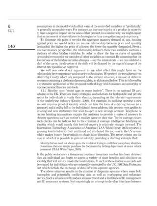 assumptions in the model which affect some of the controlled variables in “predictable”
or generally acceptable ways. For instance, an increase in price of a product is expected
to have a negative impact on the sales of that product. In a similar way, we might expect
that an increment of surveillance technologies to have a negative impact on privacy.
To illustrate this point if we plot the aggregate quantity demand of, say, housing
against price we would notice an inverse relationship between price and quantity
demanded: the higher the price of a house, the lower the quantity demanded. From a
macroeconomics perspective, the relationship between these two variables contains a
plethora of other hidden variables. In order to draw the line or curve of quantity
demanded versus price we consider all other variables as constant. By assuming that the
level of one of the hidden variables changes – say the interest rate – we can establish a
shift of the curve; the direction of the shift will be dictated by the sign of change of the
interest rate (positive or negative).
We will now extend our argument to see what effect this might have on the
relationship between privacy and security technologies. We present the two alternatives
offered by Crosby which are compared to the current situation, a mosaic of different
systems containing a plethora of personal data, as elaborated below. This is followed by
a systematic application of the proposed methodology which invokes an isomorphy of
macroeconomic theories and tools.
4.1.1 Baseline case: “many eggs in many baskets”. There is no national ID card
scheme in the UK. There are many strategies and solutions for both public and private
sector for individuals to verify their identity, depending on the relevant requirements
of the underlying industry (Crosby, 2008). For example, in banking opening a new
account requires proof of identity which can take the form of a driving licence (or a
passport) and a utility bill to the individuals’ home address, this process even applies to
existing and new customers that wish to open a new savings account. Telephone or
on-line banking transactions require the customer to provide a series of answers to
obscure questions such as mother’s maiden name or shoe size. To the average citizen
such checks can be tedious but to the criminal of average intelligence falsifying an
identity which would satisfy this level of enquiry is relatively straight forward. The
Information Technology Association of America (ITAA White Paper, 2005) reported a
growing level of identity theft and fraud and attributed this increase to the US system
which makes it easy for criminals to obtain false identities. The report points out the
ease at which it is possible to gain an identity providing a startling example that:
Identity thieves need not always go to the trouble of trying to craft their own phony identities.
Sometimes they can simply purchase the documents by bribing department of motor vehicle
personnel (ITAA White Paper, 2005).
In the public sector once a (temporary) national insurance number has been obtained
then an individual can begin to access a variety of state beneﬁts and also have an
identity that will satisfy most other institutions. In each of these instances records will
be created for individuals who are ostensibly protected by the UK 1998 Data Protection
Act which forbids the exchange of data between separate agencies.
The above situation results in the creation of disparate systems where some hold
incomplete and potentially conﬂicting data as well as overlapping and redundant
entries. Such a situation will produce an assortment and a multitude of ID management
and ID assurance systems. Not surprisingly an attempt to develop interfaces between
K
42,1
146
 