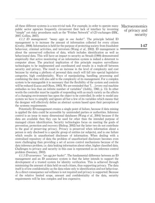 all these different systems is a non-trivial task. For example, in order to operate many
public sector agencies frequently circumvent their lack of interface by inventing
“simple” yet risky procedures such as the “Frisbee Network” of CD exchanges (BBC,
2007; Collins, 2007).
4.1.2 ID management: “many eggs in one basket”. The principle behind ID
management is to increase the amount of information collected for every citizen
(Crosby, 2008). Information is held for the purpose of protecting society from fraudulent
behaviour, criminal activities, and terrorism (Wang et al., 2002). ID management is
about the unreserved collection of data, which includes identiﬁcation as well as
behavioural data. This will have an impact to security as Straub (1990) demonstrated
empirically that active monitoring of an information system is indeed a deterrent to
computer abuse. The practical implication of this principle requires surveillance
technologies to be implemented and coordinated and results in a trade-off between
security and privacy. The result is an increase in the level of complexity and cost
because by storing a plethora of personal data much will fall into special legislative
categories, high conﬁdentiality. Ways of manipulating, handling, processing and
combining the data will also add to the complexity of its management. For a complex
system to be manageable it is necessary that the ﬂexibility of the system and controls
will be reduced (Lucas and Olson, 1993). We are reminded that “[. . .] every real machine
embodies no less than an inﬁnite number of variables” (Ashby, 1960, p. 15). In other
words the controller must be capable of responding with as much variety as the affects
of a changing environment has upon the object to be controlled. In order to model any
system we have to simplify and ignore all but a few of its variables which means that
the designer will effectively deﬁne an abstract system based upon their perception of
the systems requirements.
Potentially ID management creates a single point of failure, because if data mining
is applied the data could be accessible by unintended parties or authorities. Inference
control is an issue in many dimensional databases (Wang et al., 2004) because if the
data are available then they can be used for other than the intended purpose of
managed citizen identiﬁcation. Security technologies focus on meeting the goals of
prevention, protection and recovery (Bishop, 2002) but the latter two do not contribute
to the goal of preserving privacy. Privacy is preserved when information about a
person is only disclosed to a speciﬁc group of entities (or subjects), and is one failure
which results in unauthorised disclosure of information. When dealing with a
centralised repository of data the problem of unauthorised disclosure becomes even
more challenging than providing a set of access control mechanisms because of the
data inference problem, i.e. data leaking information about other, higher classiﬁed data.
Challenges to privacy and security in this case is represented as an inference control
problem (Sweeney, 2002).
4.1.3 ID assurance: “an egg per basket”. The fundamental difference between an ID
management and an ID assurance system is that the latter intends to support the
development of a trusted system for identity veriﬁcation. This is achieved through
minimizing the amount of data held on each citizen, thus supporting privacy. The data
itself is of low conﬁdentiality as the data relate only to identiﬁcation and not behaviour.
As a direct consequence surveillance is not required and privacy is supported. Because
of the relative limited scope, amount and conﬁdentiality of the data, security
requirements will be less complex and less expensive.
Macroeconomics
of privacy and
security
147
 