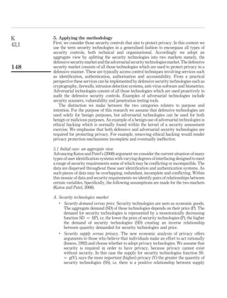 5. Applying the methodology
First, we consider those security controls that aim to protect privacy. In this context we
use the term security technologies in a generalised fashion to encompass all types of
security controls, both technical and organisational. Accordingly we adopt an
aggregate view by splitting the security technologies into two markets namely, the
defensivesecuritymarketandtheadversarialsecuritytechnologiesmarket.Thedefensive
security market consists of all those technologies which are used to protect privacy in a
defensive manner. These are typically access control techniques involving services such
as identiﬁcation, authentication, authorisation and accountability. From a practical
perspective these services can be implemented by defensive security technologies such as
cryptography, ﬁrewalls, intrusion detection systems, anti-virus software and biometrics.
Adversarial technologies consist of all those technologies which are used proactively to
audit the defensive security controls. Examples of adversarial technologies include
security scanners, vulnerability and penetration testing tools.
The distinction we make between the two categories relaters to purpose and
intention. For the purpose of this research we assume that defensive technologies are
used solely for benign purposes, but adversarial technologies can be used for both
benign or malicious purposes. An example of a benign use of adversarial technologies is
ethical hacking which is normally found within the kernel of a security assessment
exercise. We emphasise that both defensive and adversarial security technologies are
required for protecting privacy. For example, removing ethical hacking would render
privacy protection mechanisms incomplete and eventually ineffective.
5.1 Initial case: an aggregate view
Advancing Katos and Patel’s (2008) argument we consider the current situation of many
types of user identiﬁcation systems with varying degrees of interfacing designed to meet
a range of security requirements some of which may be conﬂicting or incompatible. The
data are dispersed throughout these user identiﬁcation and authentication systems. As
such pieces of data may be overlapping, redundant, incomplete and conﬂicting. Within
this mosaic of data and security requirements we identify pairs of relationships between
certain variables. Speciﬁcally, the following assumptions are made for the two markets
(Katos and Patel, 2008).
A. Security technologies market
.
Security demand versus price. Security technologies are seen as economic goods.
The aggregate demand (SD) of these technologies depends on their price (P). The
demand for security technologies is represented by a monotonically decreasing
function SD ¼ f(P), i.e. the lower the price of security technologies (P), the higher
the demand of security technologies (SD) creating an inverse relationship
between quantity demanded for security technologies and price.
.
Security supply versus privacy. The new economic analysis of privacy offers
arguments to those who believe that individuals make an effort to act rationally
(Inness, 1992) and choose whether to adopt privacy technologies. We assume that
security is required in order to have privacy, because privacy cannot exist
without security. In this case the supply for security technologies function SS
¼ g(V), says the more important (higher) privacy (V) the greater the quantity of
security technologies (SS), i.e. there is a positive relationship between supply
K
42,1
148
 