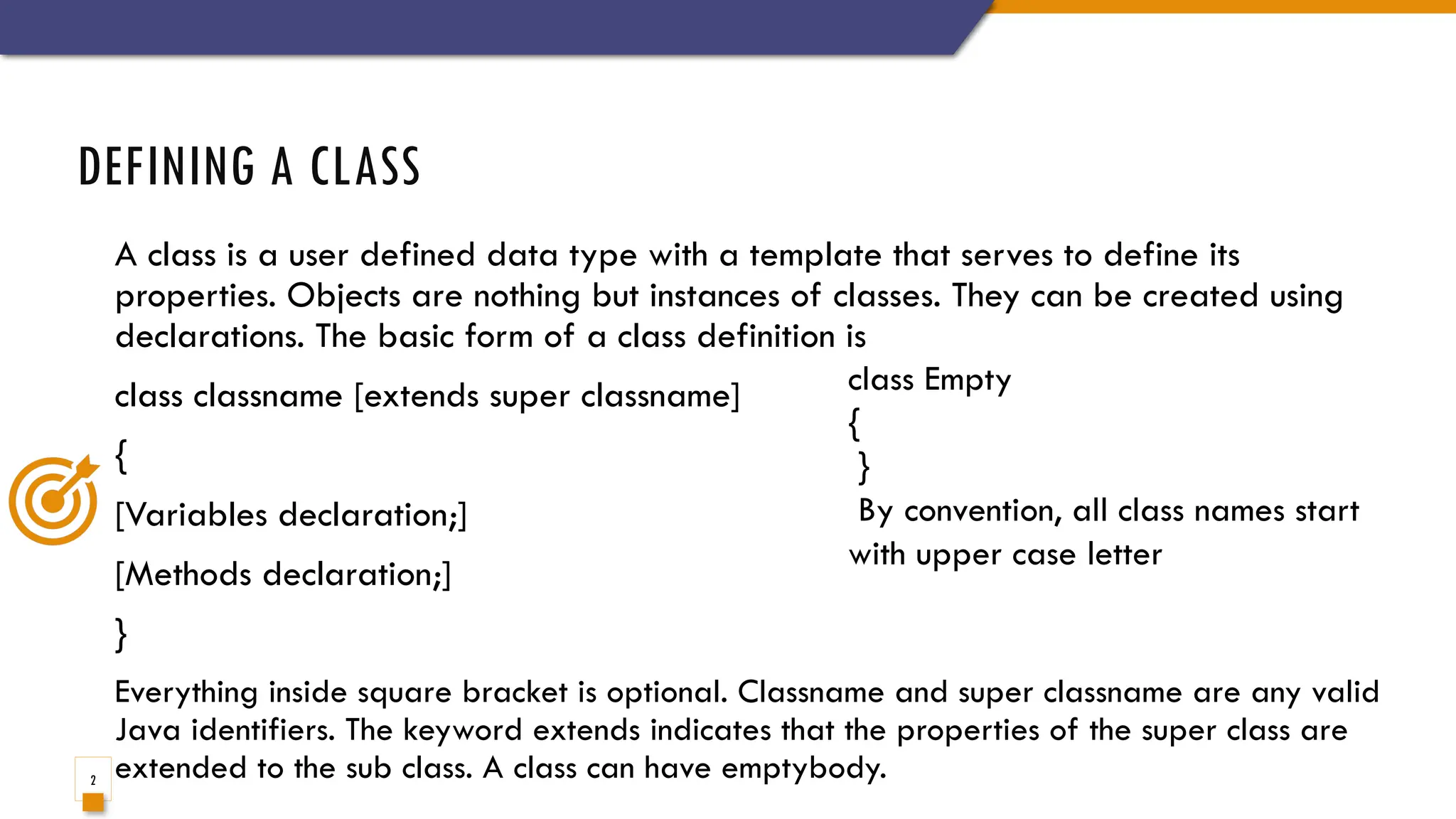 2
A class is a user defined data type with a template that serves to define its
properties. Objects are nothing but instances of classes. They can be created using
declarations. The basic form of a class definition is
class classname [extends super classname]
{
[Variables declaration;]
[Methods declaration;]
}
Everything inside square bracket is optional. Classname and super classname are any valid
Java identifiers. The keyword extends indicates that the properties of the super class are
extended to the sub class. A class can have emptybody.
DEFINING A CLASS
class Empty
{
}
By convention, all class names start
with upper case letter
 