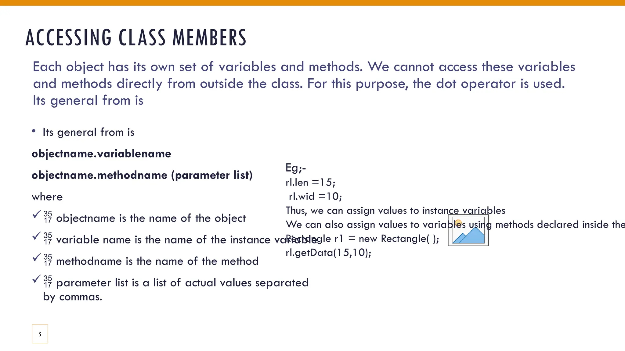 ACCESSING CLASS MEMBERS
• Its general from is
objectname.variablename
objectname.methodname (parameter list)
where
 objectname is the name of the object
 variable name is the name of the instance variable
 methodname is the name of the method
 parameter list is a list of actual values separated
by commas.
Each object has its own set of variables and methods. We cannot access these variables
and methods directly from outside the class. For this purpose, the dot operator is used.
Its general from is
Eg;-
rl.len =15;
rl.wid =10;
Thus, we can assign values to instance variables
We can also assign values to variables using methods declared inside the
Rectangle r1 = new Rectangle( );
rl.getData(15,10);
5
 