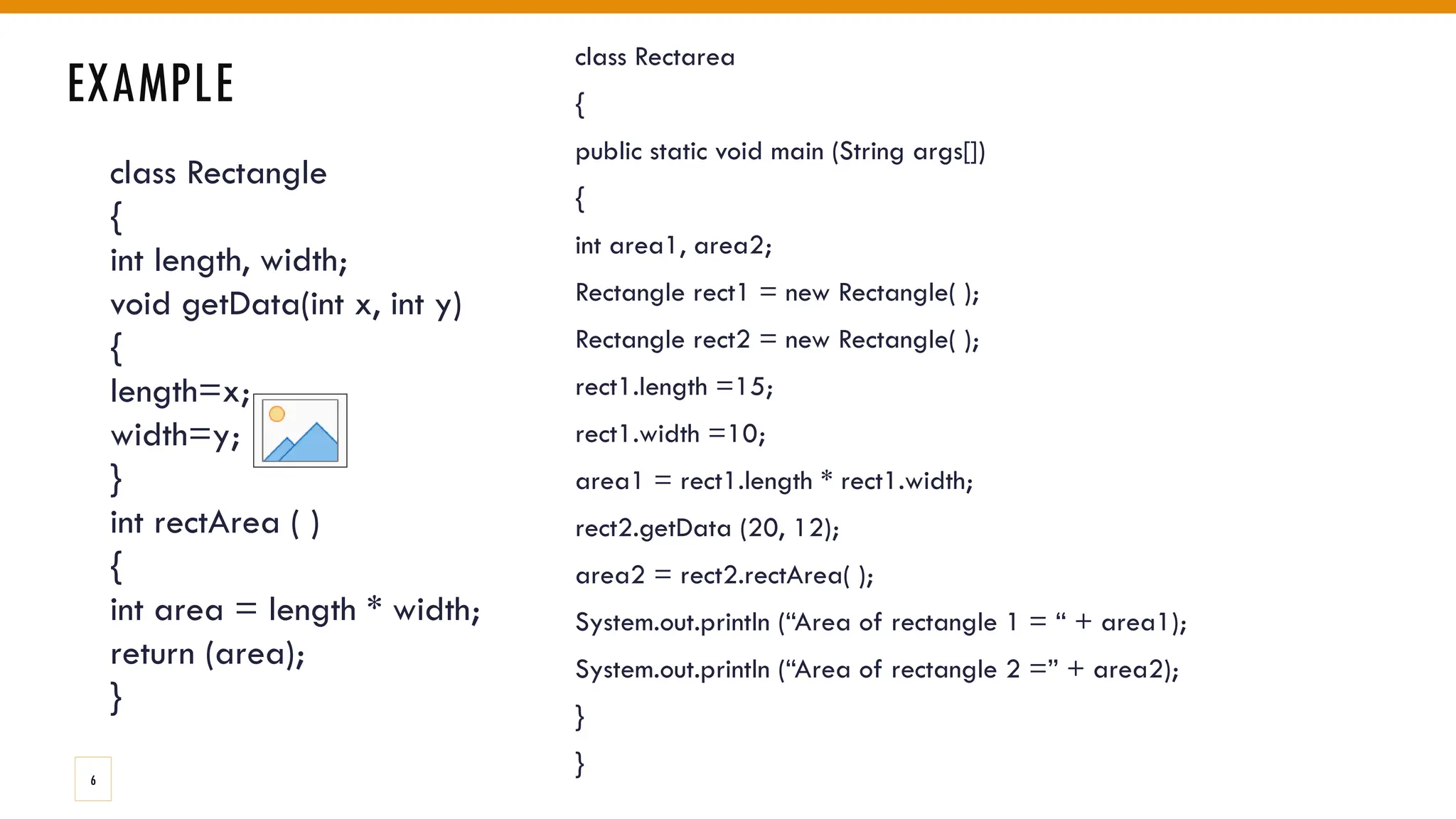 class Rectangle
{
int length, width;
void getData(int x, int y)
{
length=x;
width=y;
}
int rectArea ( )
{
int area = length * width;
return (area);
}
EXAMPLE
class Rectarea
{
public static void main (String args[])
{
int area1, area2;
Rectangle rect1 = new Rectangle( );
Rectangle rect2 = new Rectangle( );
rect1.length =15;
rect1.width =10;
area1 = rect1.length * rect1.width;
rect2.getData (20, 12);
area2 = rect2.rectArea( );
System.out.println (“Area of rectangle 1 = “ + area1);
System.out.println (“Area of rectangle 2 =” + area2);
}
}
6
 