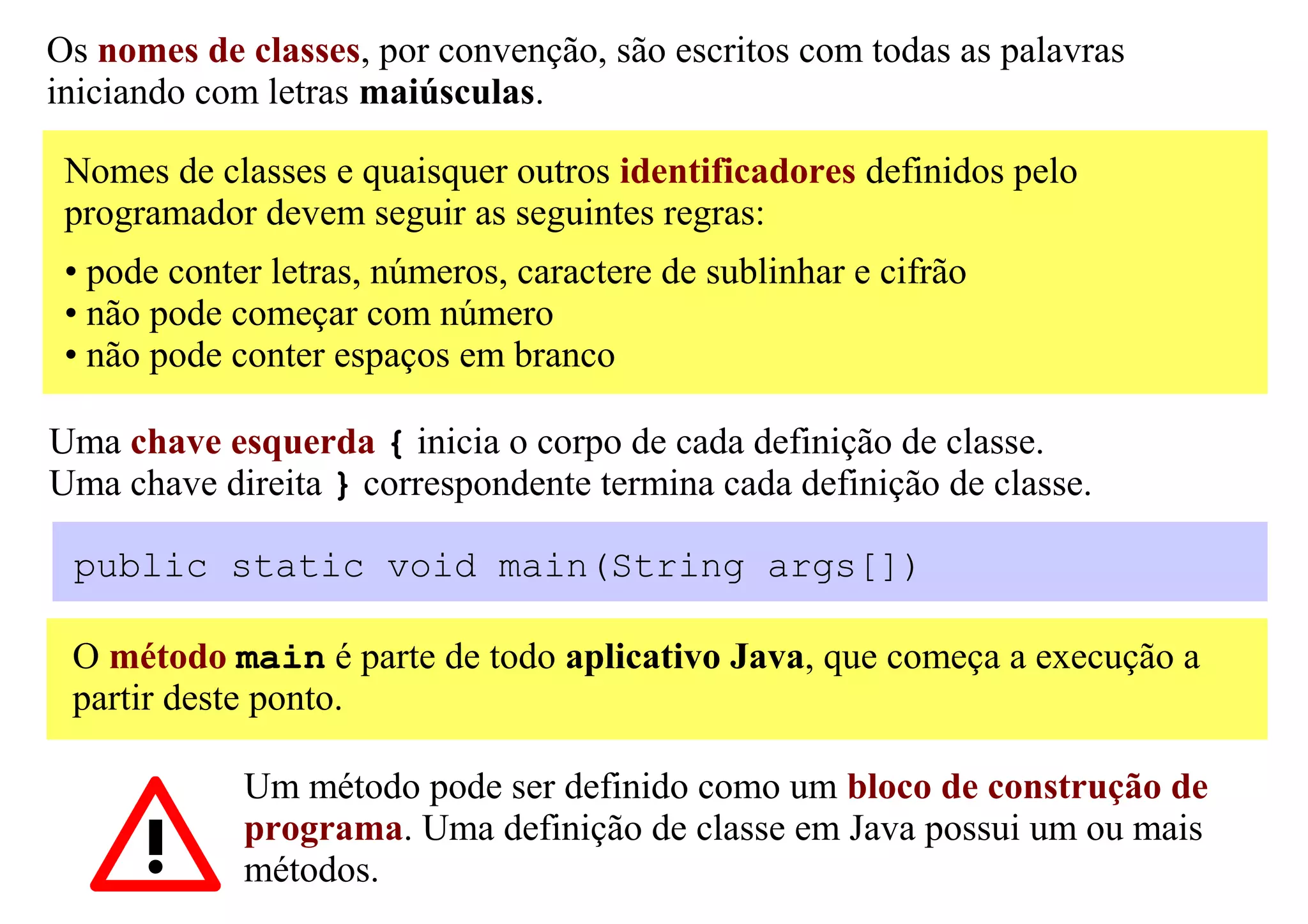 Os nomes de classes, por convenção, são escritos com todas as palavras
iniciando com letras maiúsculas.

 Nomes de classes e quaisquer outros identificadores definidos pelo
 programador devem seguir as seguintes regras:
 • pode conter letras, números, caractere de sublinhar e cifrão
 • não pode começar com número
 • não pode conter espaços em branco

Uma chave esquerda { inicia o corpo de cada definição de classe.
Uma chave direita } correspondente termina cada definição de classe.

 public static void main(String args[])

 O método main é parte de todo aplicativo Java, que começa a execução a
 partir deste ponto.

             Um método pode ser definido como um bloco de construção de
             programa. Uma definição de classe em Java possui um ou mais
             métodos.
 
