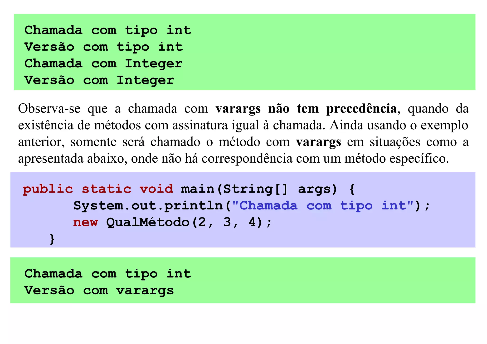Chamada com tipo int
 Versão com tipo int
 Chamada com Integer
 Versão com Integer

Observa-se que a chamada com varargs não tem precedência, quando da
existência de métodos com assinatura igual à chamada. Ainda usando o exemplo
anterior, somente será chamado o método com varargs em situações como a
apresentada abaixo, onde não há correspondência com um método específico.

public static void main(String[] args) {
      System.out.println("Chamada com tipo int");
      new QualMétodo(2, 3, 4);
   }

 Chamada com tipo int
 Versão com varargs
 