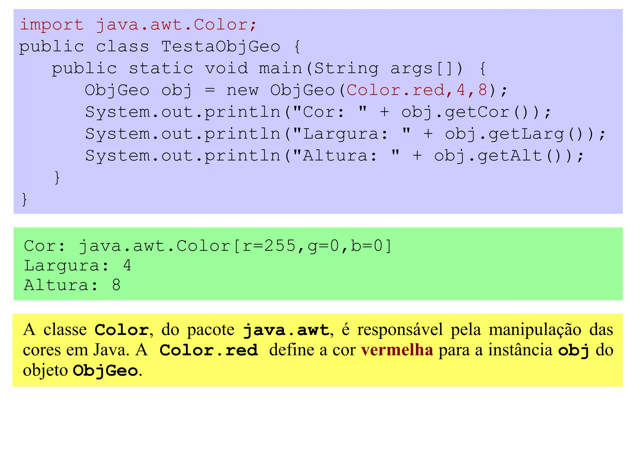 import java.awt.Color;
public class TestaObjGeo {
   public static void main(String args[]) {
      ObjGeo obj = new ObjGeo(Color.red,4,8);
      System.out.println("Cor: " + obj.getCor());
      System.out.println("Largura: " + obj.getLarg());
      System.out.println("Altura: " + obj.getAlt());
   }
}

Cor: java.awt.Color[r=255,g=0,b=0]
Largura: 4
Altura: 8

A classe Color, do pacote java.awt, é responsável pela manipulação das
cores em Java. A Color.red define a cor vermelha para a instância obj do
objeto ObjGeo.
 