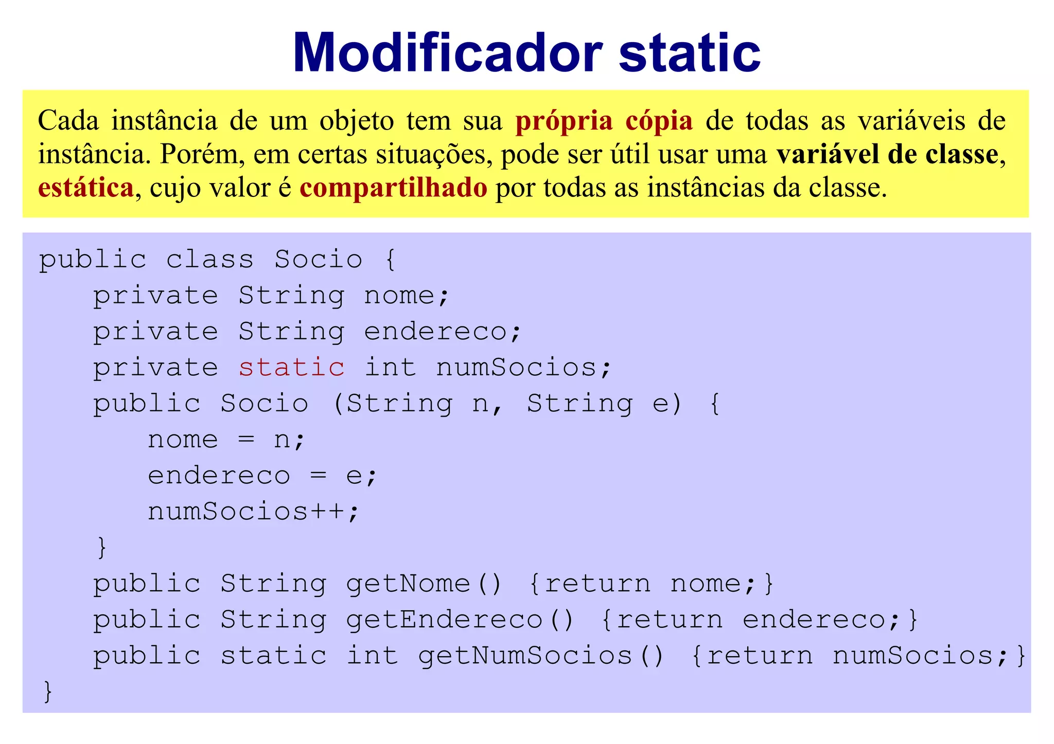 Modificador static
Cada instância de um objeto tem sua própria cópia de todas as variáveis de
instância. Porém, em certas situações, pode ser útil usar uma variável de classe,
estática, cujo valor é compartilhado por todas as instâncias da classe.

public class Socio {
   private String nome;
   private String endereco;
   private static int numSocios;
   public Socio (String n, String e) {
      nome = n;
      endereco = e;
      numSocios++;
   }
   public String getNome() {return nome;}
   public String getEndereco() {return endereco;}
   public static int getNumSocios() {return numSocios;}
}
 