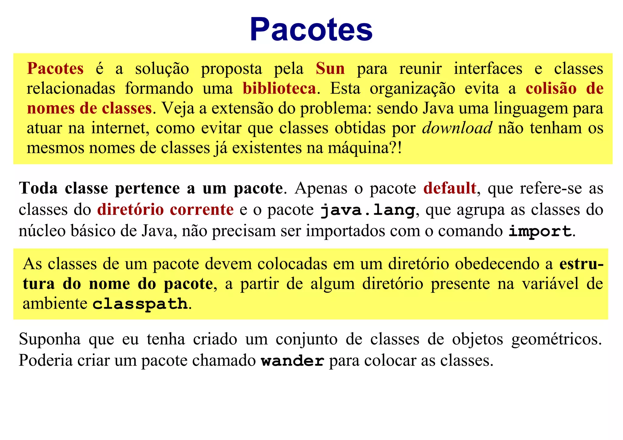 Pacotes
 Pacotes é a solução proposta pela Sun para reunir interfaces e classes
 relacionadas formando uma biblioteca. Esta organização evita a colisão de
 nomes de classes. Veja a extensão do problema: sendo Java uma linguagem para
 atuar na internet, como evitar que classes obtidas por download não tenham os
 mesmos nomes de classes já existentes na máquina?!

Toda classe pertence a um pacote. Apenas o pacote default, que refere-se as
classes do diretório corrente e o pacote java.lang, que agrupa as classes do
núcleo básico de Java, não precisam ser importados com o comando import.
As classes de um pacote devem colocadas em um diretório obedecendo a estru-
tura do nome do pacote, a partir de algum diretório presente na variável de
ambiente classpath.

Suponha que eu tenha criado um conjunto de classes de objetos geométricos.
Poderia criar um pacote chamado wander para colocar as classes.
 