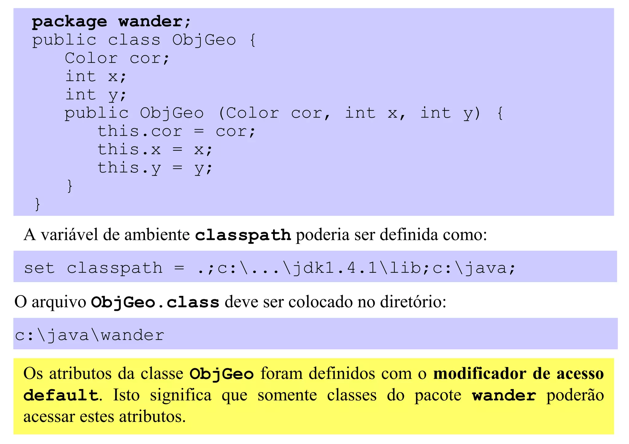 package wander;
  public class ObjGeo {
     Color cor;
     int x;
     int y;
     public ObjGeo (Color cor, int x, int y) {
        this.cor = cor;
        this.x = x;
        this.y = y;
     }
  }
 A variável de ambiente classpath poderia ser definida como:
 set classpath = .;c:...jdk1.4.1lib;c:java;
O arquivo ObjGeo.class deve ser colocado no diretório:
c:javawander

 Os atributos da classe ObjGeo foram definidos com o modificador de acesso
 default. Isto significa que somente classes do pacote wander poderão
 acessar estes atributos.
 