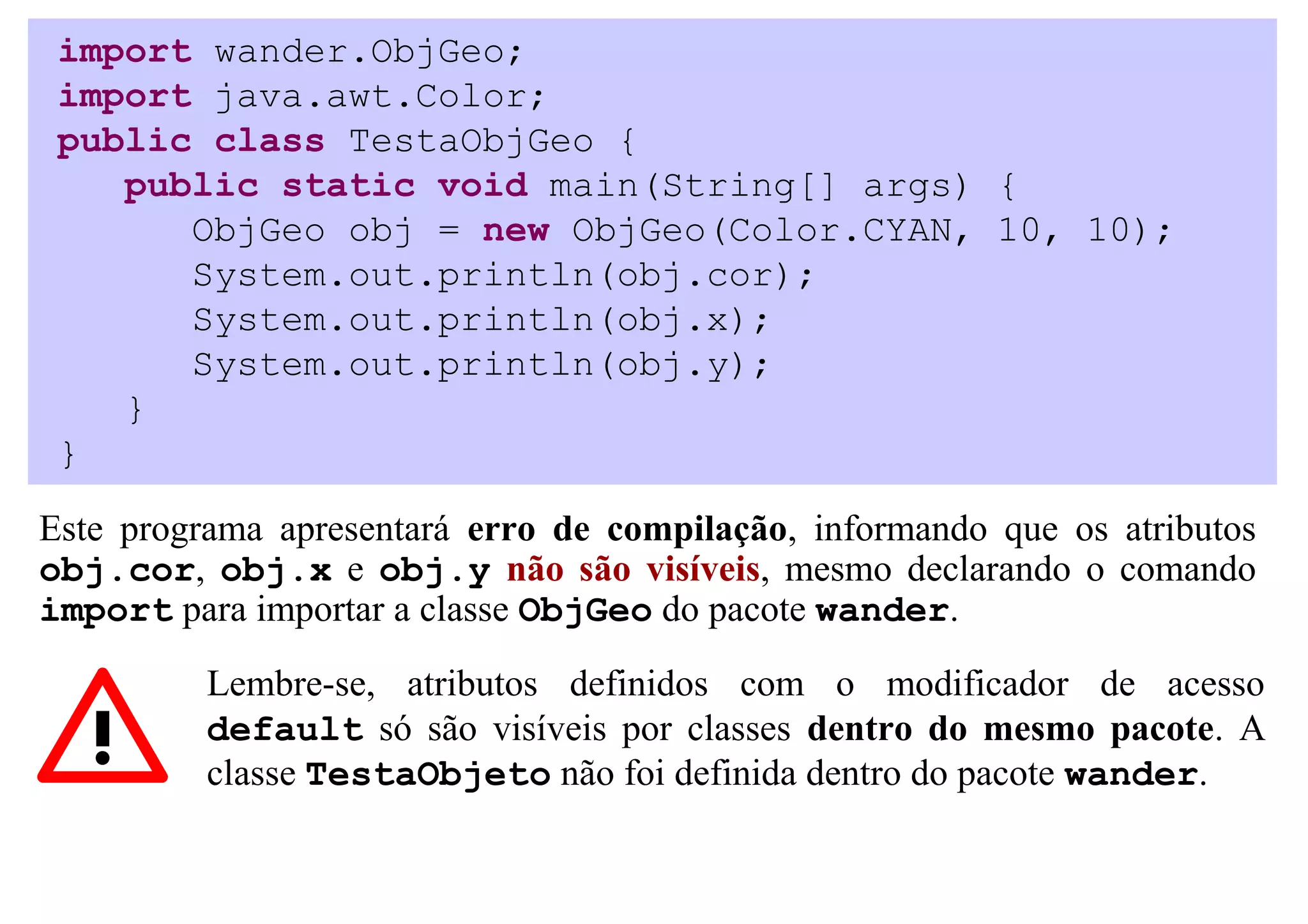 import wander.ObjGeo;
 import java.awt.Color;
 public class TestaObjGeo {
    public static void main(String[] args) {
       ObjGeo obj = new ObjGeo(Color.CYAN, 10, 10);
       System.out.println(obj.cor);
       System.out.println(obj.x);
       System.out.println(obj.y);
    }
 }

Este programa apresentará erro de compilação, informando que os atributos
obj.cor, obj.x e obj.y não são visíveis, mesmo declarando o comando
import para importar a classe ObjGeo do pacote wander.

          Lembre-se, atributos definidos com o modificador de acesso
          default só são visíveis por classes dentro do mesmo pacote. A
          classe TestaObjeto não foi definida dentro do pacote wander.
 