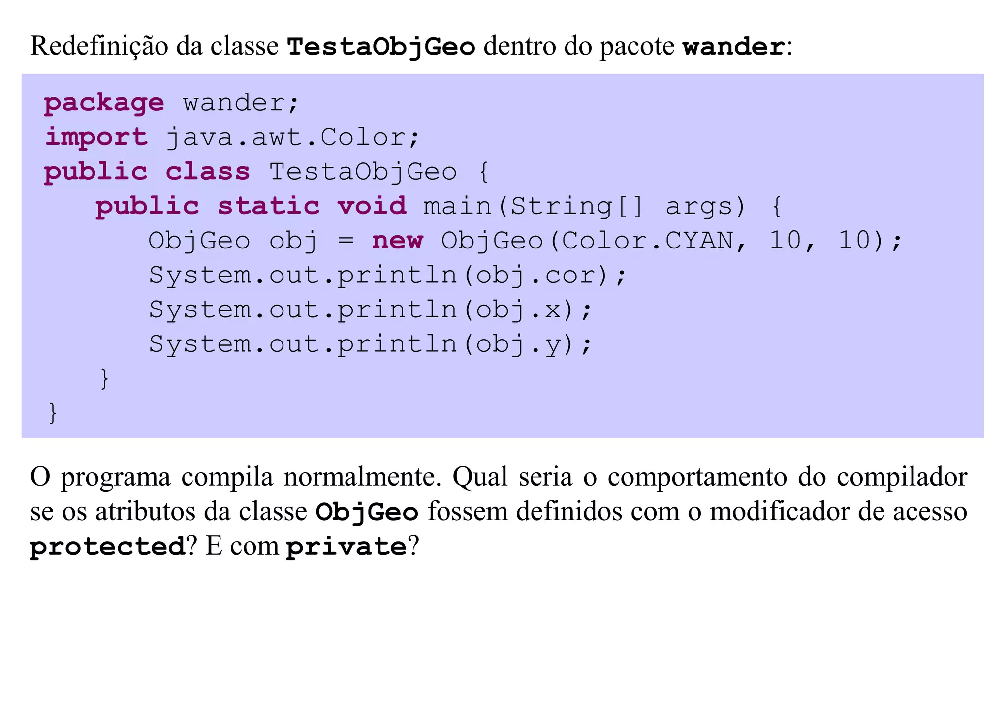 Redefinição da classe TestaObjGeo dentro do pacote wander:
 package wander;
 import java.awt.Color;
 public class TestaObjGeo {
    public static void main(String[] args) {
       ObjGeo obj = new ObjGeo(Color.CYAN, 10, 10);
       System.out.println(obj.cor);
       System.out.println(obj.x);
       System.out.println(obj.y);
    }
 }

O programa compila normalmente. Qual seria o comportamento do compilador
se os atributos da classe ObjGeo fossem definidos com o modificador de acesso
protected? E com private?
 