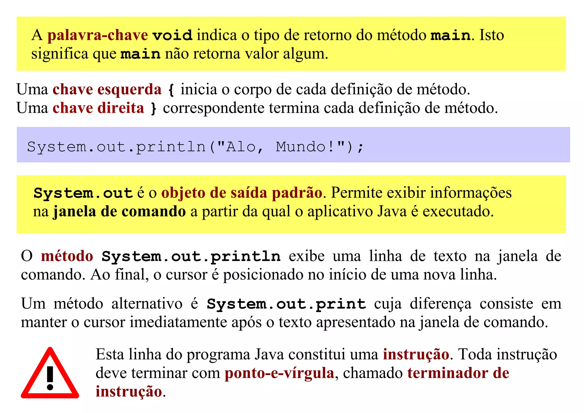 A palavra-chave void indica o tipo de retorno do método main. Isto
  significa que main não retorna valor algum.

Uma chave esquerda { inicia o corpo de cada definição de método.
Uma chave direita } correspondente termina cada definição de método.

 System.out.println("Alo, Mundo!");

  System.out é o objeto de saída padrão. Permite exibir informações
  na janela de comando a partir da qual o aplicativo Java é executado.

O método System.out.println exibe uma linha de texto na janela de
comando. Ao final, o cursor é posicionado no início de uma nova linha.
Um método alternativo é System.out.print cuja diferença consiste em
manter o cursor imediatamente após o texto apresentado na janela de comando.
           Esta linha do programa Java constitui uma instrução. Toda instrução
           deve terminar com ponto-e-vírgula, chamado terminador de
           instrução.
 