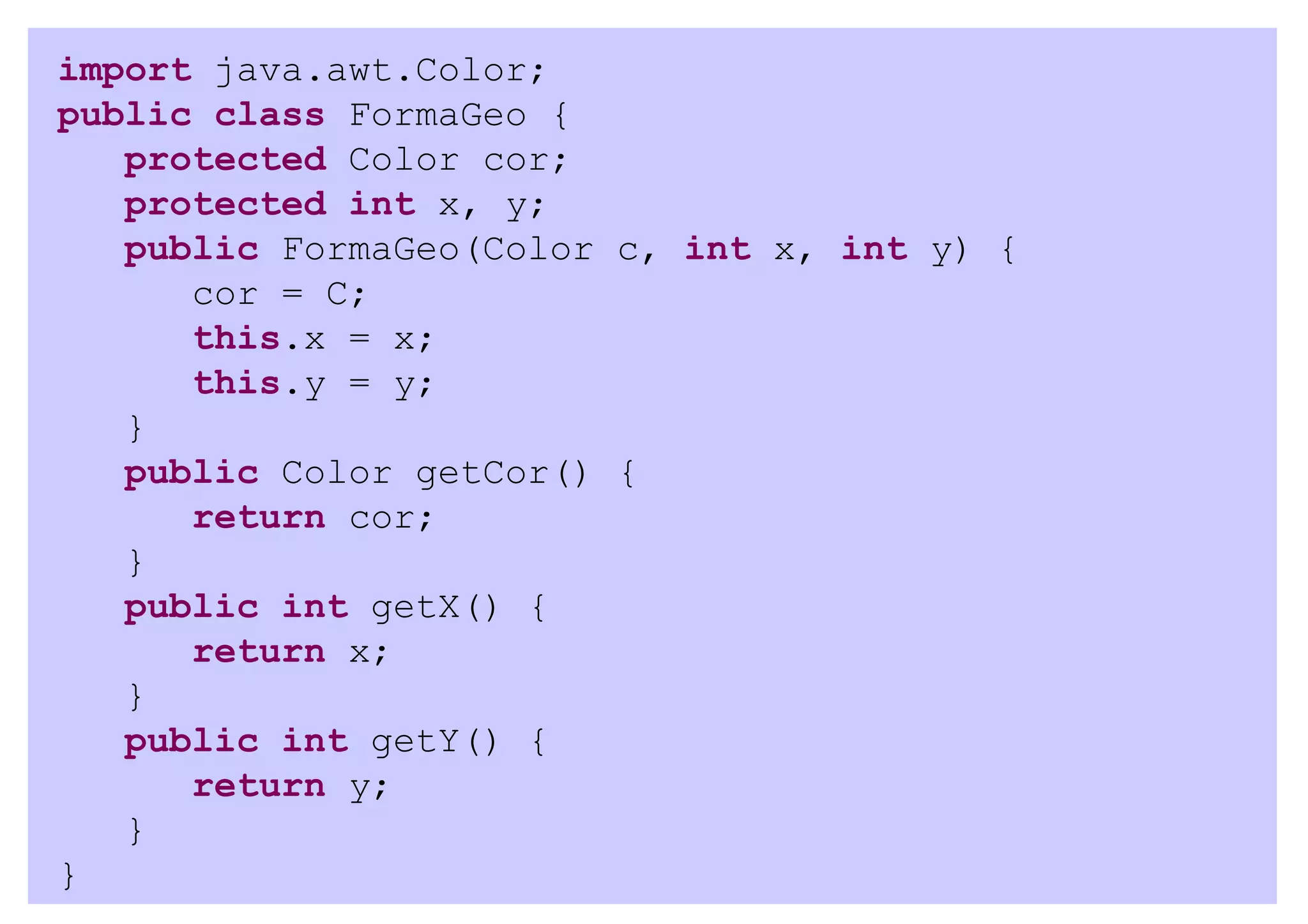 import java.awt.Color;
public class FormaGeo {
   protected Color cor;
   protected int x, y;
   public FormaGeo(Color c, int x, int y) {
      cor = C;
      this.x = x;
      this.y = y;
   }
   public Color getCor() {
      return cor;
   }
   public int getX() {
      return x;
   }
   public int getY() {
      return y;
   }
}
 