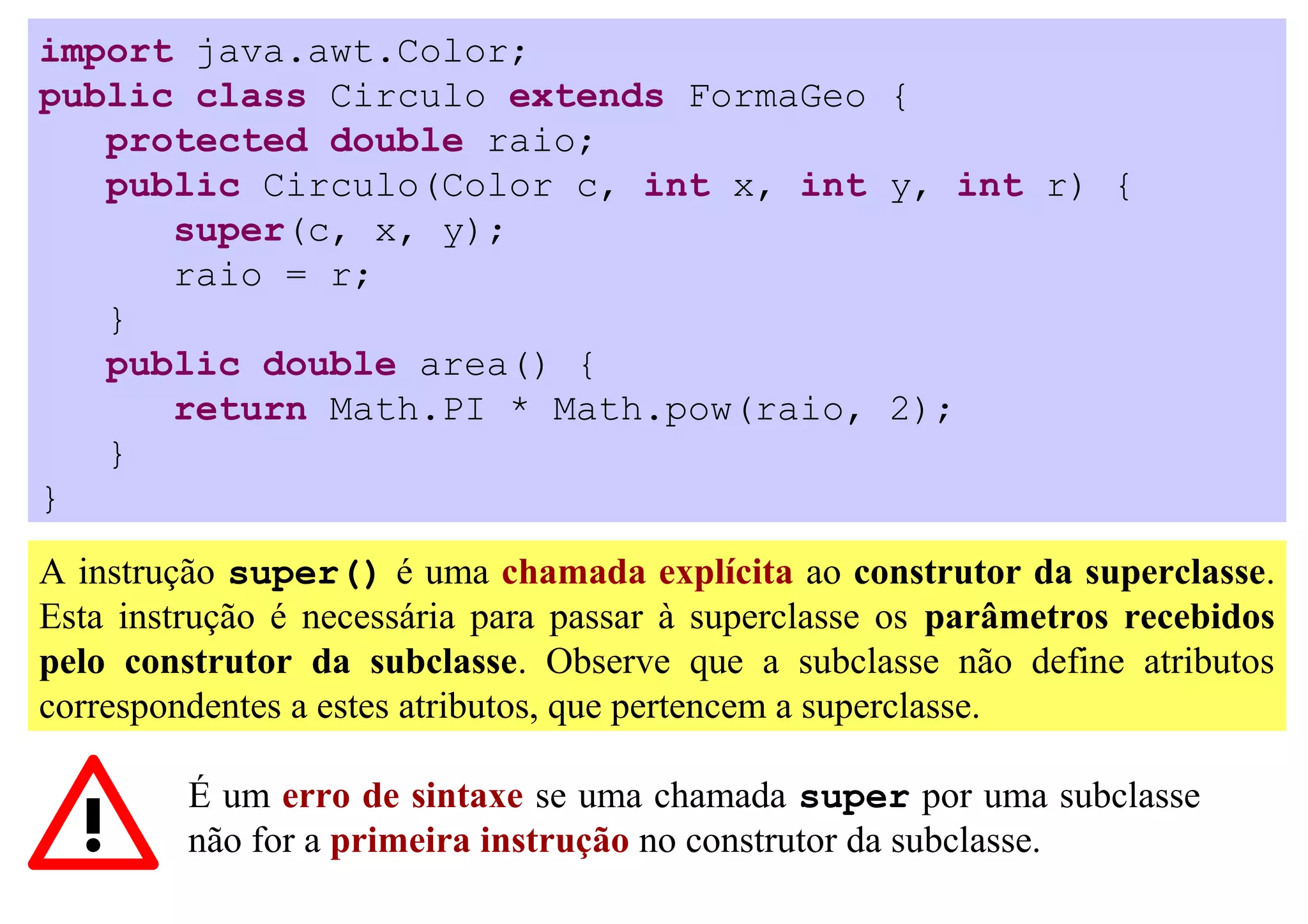 import java.awt.Color;
public class Circulo extends FormaGeo {
   protected double raio;
   public Circulo(Color c, int x, int y, int r) {
      super(c, x, y);
      raio = r;
   }
   public double area() {
      return Math.PI * Math.pow(raio, 2);
   }
}

A instrução super() é uma chamada explícita ao construtor da superclasse.
Esta instrução é necessária para passar à superclasse os parâmetros recebidos
pelo construtor da subclasse. Observe que a subclasse não define atributos
correspondentes a estes atributos, que pertencem a superclasse.

         É um erro de sintaxe se uma chamada super por uma subclasse
         não for a primeira instrução no construtor da subclasse.
 