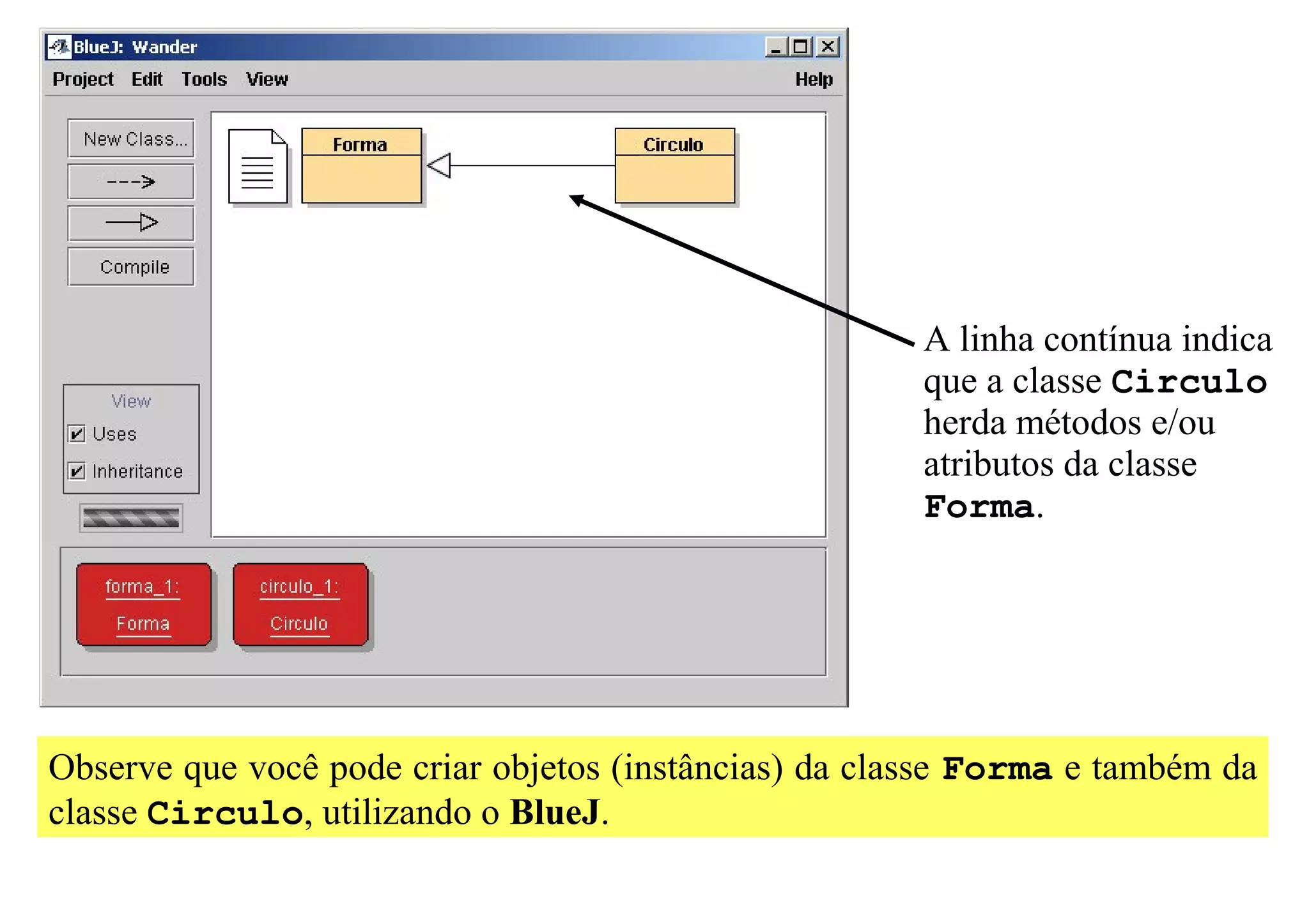 A linha contínua indica
                                                       que a classe Circulo
                                                       herda métodos e/ou
                                                       atributos da classe
                                                       Forma.




Observe que você pode criar objetos (instâncias) da classe Forma e também da
classe Circulo, utilizando o BlueJ.
 