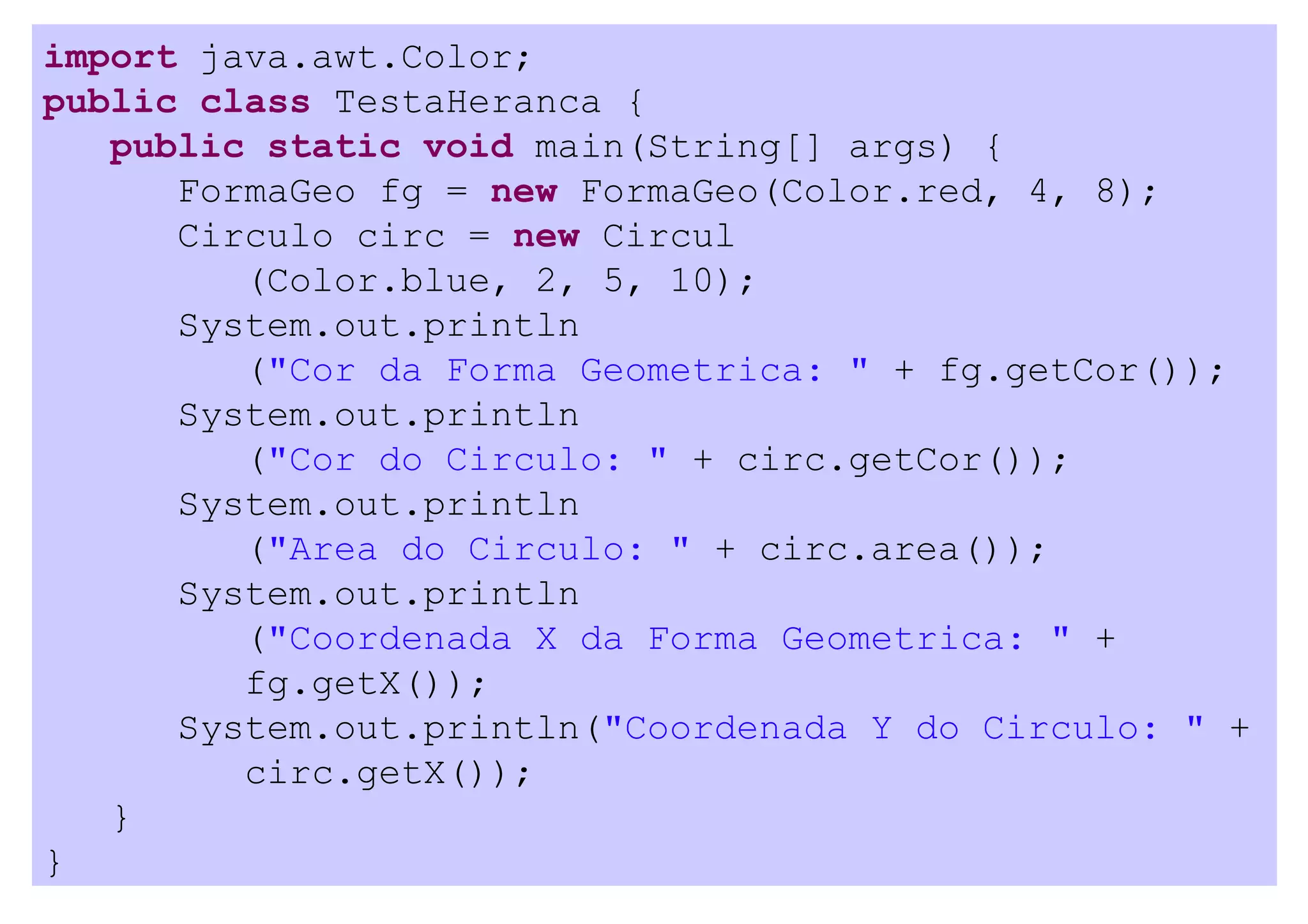 import java.awt.Color;
public class TestaHeranca {
   public static void main(String[] args) {
      FormaGeo fg = new FormaGeo(Color.red, 4, 8);
      Circulo circ = new Circul
         (Color.blue, 2, 5, 10);
      System.out.println
         ("Cor da Forma Geometrica: " + fg.getCor());
      System.out.println
         ("Cor do Circulo: " + circ.getCor());
      System.out.println
         ("Area do Circulo: " + circ.area());
      System.out.println
         ("Coordenada X da Forma Geometrica: " +
         fg.getX());
      System.out.println("Coordenada Y do Circulo: " +
         circ.getX());
   }
}
 