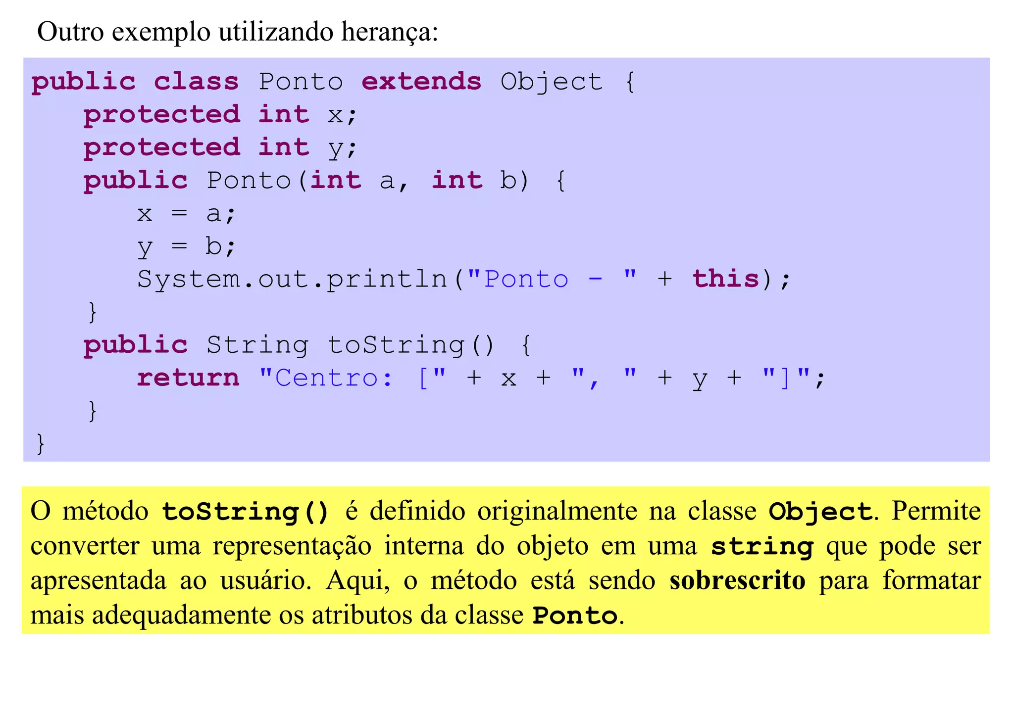 Outro exemplo utilizando herança:
public class Ponto extends Object {
   protected int x;
   protected int y;
   public Ponto(int a, int b) {
      x = a;
      y = b;
      System.out.println("Ponto - " + this);
   }
   public String toString() {
      return "Centro: [" + x + ", " + y + "]";
   }
}

O método toString() é definido originalmente na classe Object. Permite
converter uma representação interna do objeto em uma string que pode ser
apresentada ao usuário. Aqui, o método está sendo sobrescrito para formatar
mais adequadamente os atributos da classe Ponto.
 