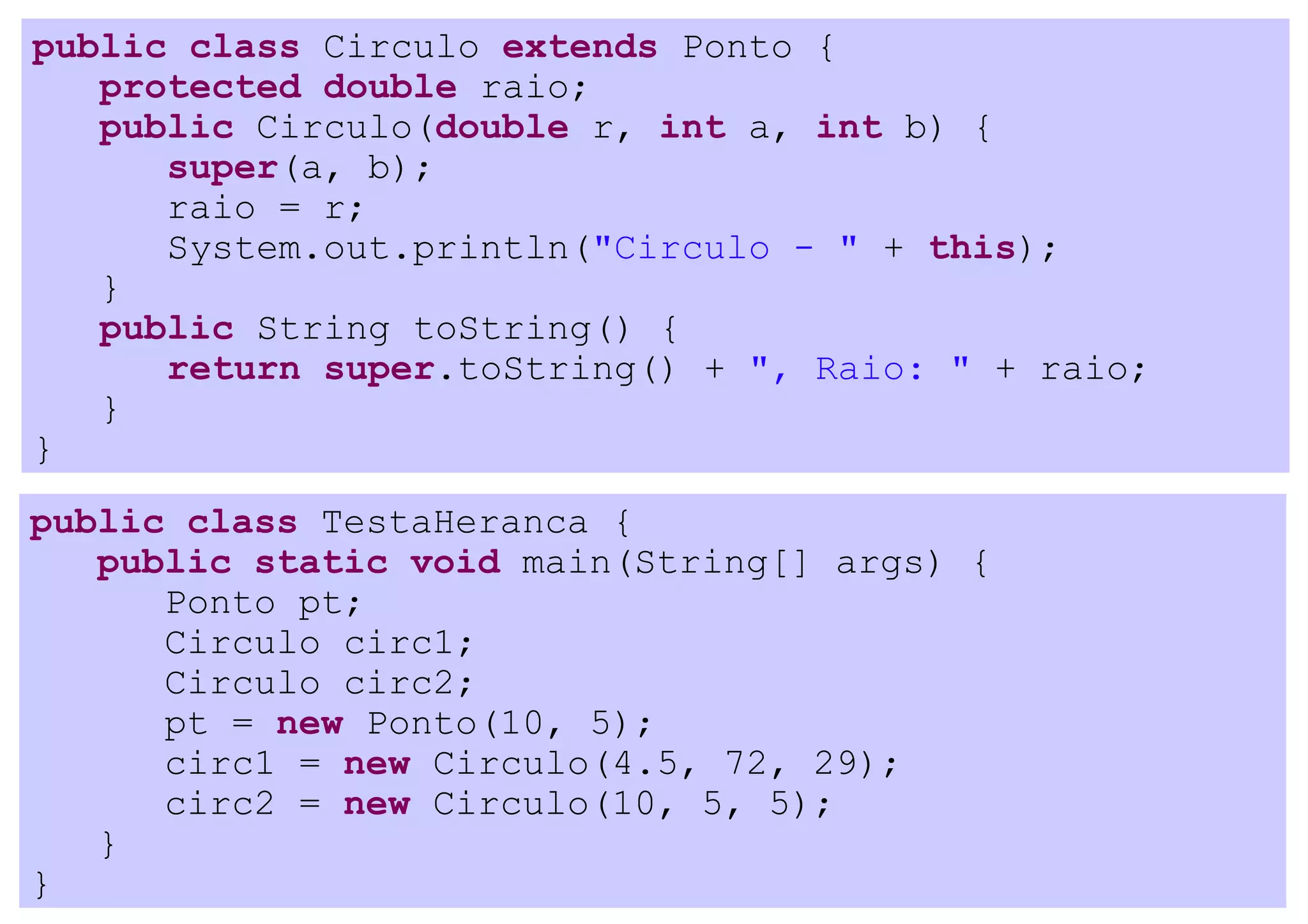 public class Circulo extends Ponto {
   protected double raio;
   public Circulo(double r, int a, int b) {
      super(a, b);
      raio = r;
      System.out.println("Circulo - " + this);
   }
   public String toString() {
      return super.toString() + ", Raio: " + raio;
   }
}
public class TestaHeranca {
   public static void main(String[] args) {
      Ponto pt;
      Circulo circ1;
      Circulo circ2;
      pt = new Ponto(10, 5);
      circ1 = new Circulo(4.5, 72, 29);
      circ2 = new Circulo(10, 5, 5);
   }
}
 