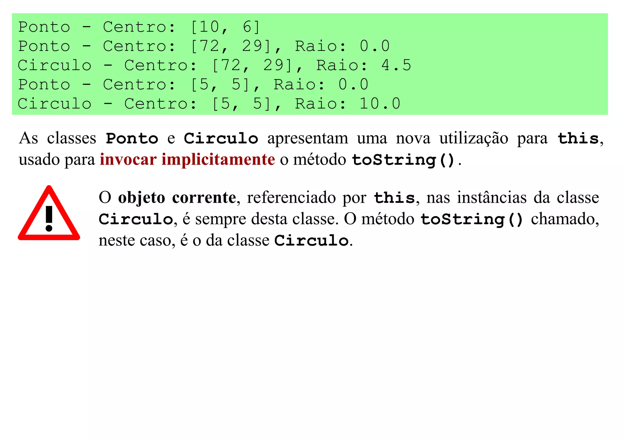 Ponto -   Centro: [10, 6]
Ponto -   Centro: [72, 29], Raio: 0.0
Circulo   - Centro: [72, 29], Raio: 4.5
Ponto -   Centro: [5, 5], Raio: 0.0
Circulo   - Centro: [5, 5], Raio: 10.0
As classes Ponto e Circulo apresentam uma nova utilização para this,
usado para invocar implicitamente o método toString().

          O objeto corrente, referenciado por this, nas instâncias da classe
          Circulo, é sempre desta classe. O método toString() chamado,
          neste caso, é o da classe Circulo.
 