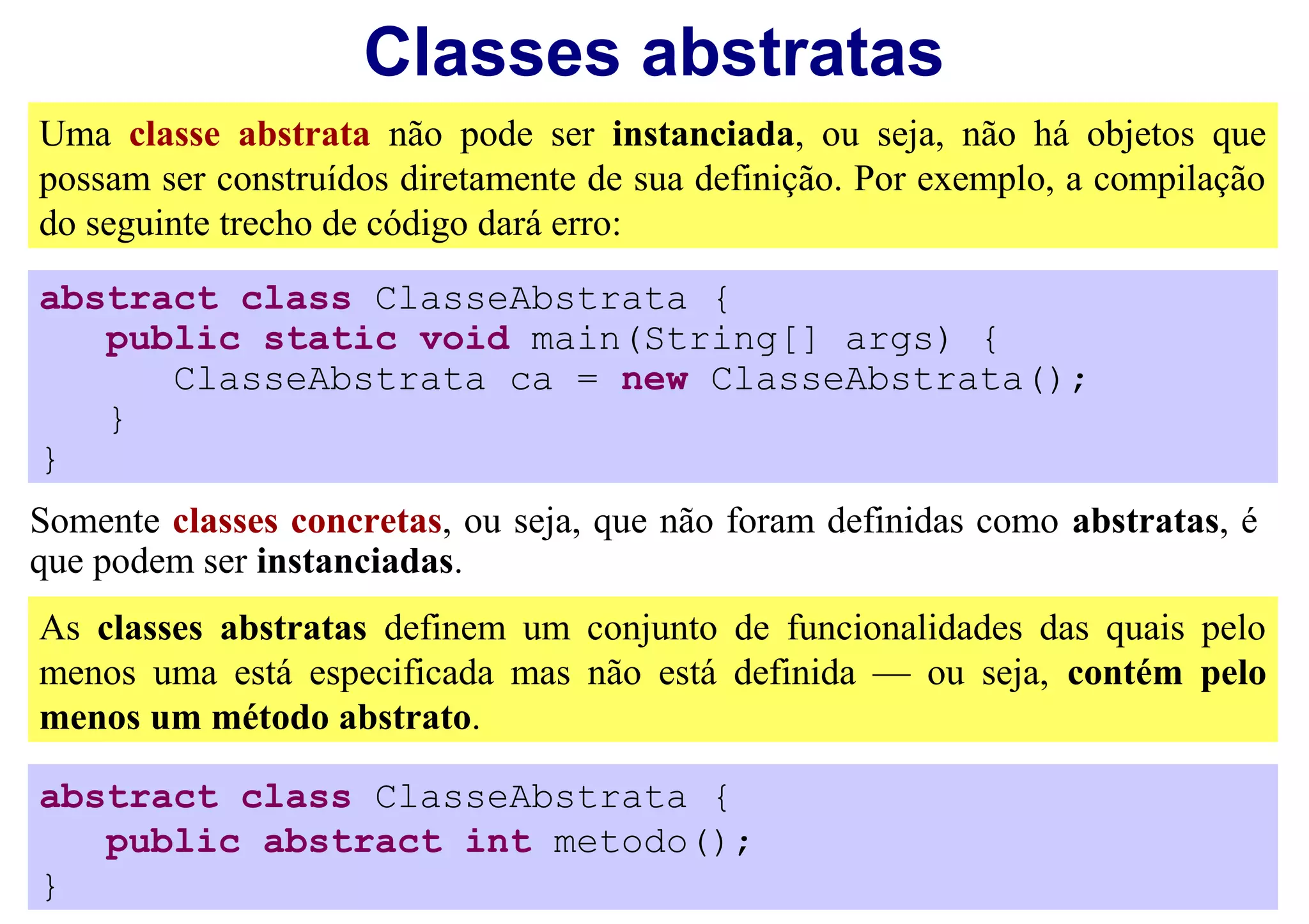Classes abstratas
Uma classe abstrata não pode ser instanciada, ou seja, não há objetos que
possam ser construídos diretamente de sua definição. Por exemplo, a compilação
do seguinte trecho de código dará erro:
abstract class ClasseAbstrata {
   public static void main(String[] args) {
      ClasseAbstrata ca = new ClasseAbstrata();
   }
}
Somente classes concretas, ou seja, que não foram definidas como abstratas, é
que podem ser instanciadas.
As classes abstratas definem um conjunto de funcionalidades das quais pelo
menos uma está especificada mas não está definida — ou seja, contém pelo
menos um método abstrato.

abstract class ClasseAbstrata {
   public abstract int metodo();
}
 