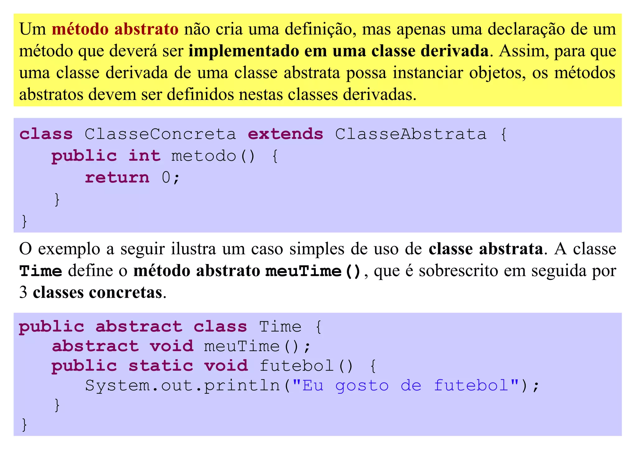 Um método abstrato não cria uma definição, mas apenas uma declaração de um
método que deverá ser implementado em uma classe derivada. Assim, para que
uma classe derivada de uma classe abstrata possa instanciar objetos, os métodos
abstratos devem ser definidos nestas classes derivadas.

class ClasseConcreta extends ClasseAbstrata {
   public int metodo() {
      return 0;
   }
}
O exemplo a seguir ilustra um caso simples de uso de classe abstrata. A classe
Time define o método abstrato meuTime(), que é sobrescrito em seguida por
3 classes concretas.
public abstract class Time {
   abstract void meuTime();
   public static void futebol() {
      System.out.println("Eu gosto de futebol");
   }
}
 