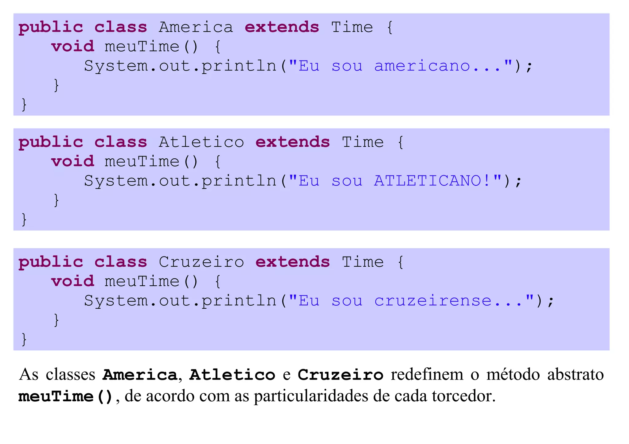 public class America extends Time {
   void meuTime() {
      System.out.println("Eu sou americano...");
   }
}

public class Atletico extends Time {
   void meuTime() {
      System.out.println("Eu sou ATLETICANO!");
   }
}

public class Cruzeiro extends Time {
   void meuTime() {
      System.out.println("Eu sou cruzeirense...");
   }
}
As classes America, Atletico e Cruzeiro redefinem o método abstrato
meuTime(), de acordo com as particularidades de cada torcedor.
 