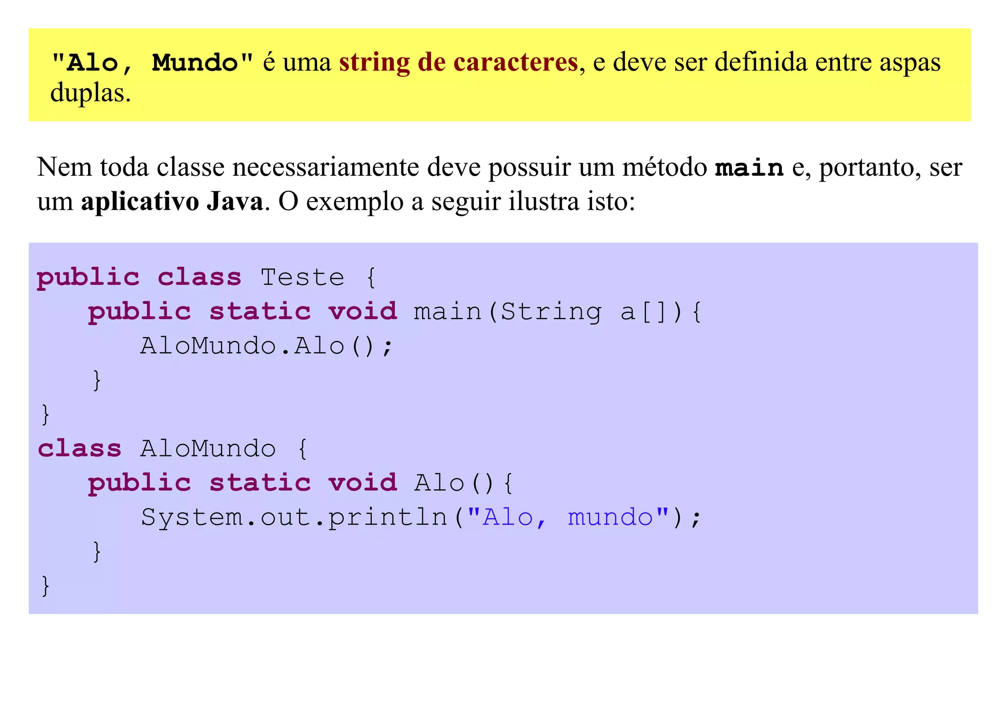 "Alo, Mundo" é uma string de caracteres, e deve ser definida entre aspas
 duplas.

Nem toda classe necessariamente deve possuir um método main e, portanto, ser
um aplicativo Java. O exemplo a seguir ilustra isto:

public class Teste {
   public static void main(String a[]){
      AloMundo.Alo();
   }
}
class AloMundo {
   public static void Alo(){
      System.out.println("Alo, mundo");
   }
}
 