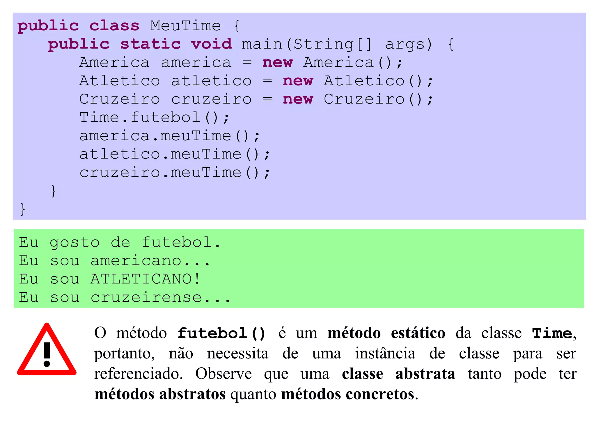 public class MeuTime {
   public static void main(String[] args) {
      America america = new America();
      Atletico atletico = new Atletico();
      Cruzeiro cruzeiro = new Cruzeiro();
      Time.futebol();
      america.meuTime();
      atletico.meuTime();
      cruzeiro.meuTime();
   }
}
Eu   gosto de futebol.
Eu   sou americano...
Eu   sou ATLETICANO!
Eu   sou cruzeirense...

         O método futebol() é um método estático da classe Time,
         portanto, não necessita de uma instância de classe para ser
         referenciado. Observe que uma classe abstrata tanto pode ter
         métodos abstratos quanto métodos concretos.
 