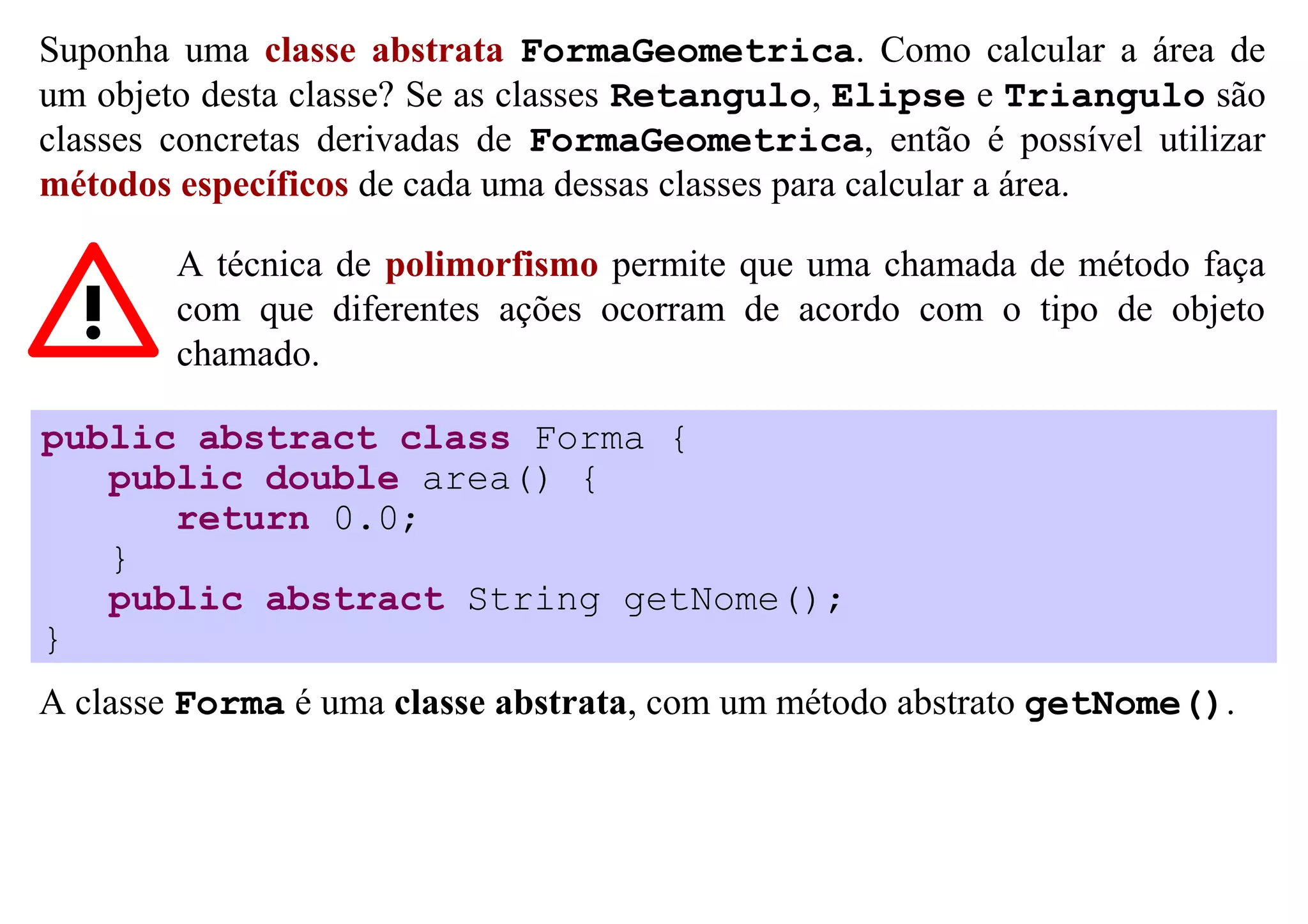 Suponha uma classe abstrata FormaGeometrica. Como calcular a área de
um objeto desta classe? Se as classes Retangulo, Elipse e Triangulo são
classes concretas derivadas de FormaGeometrica, então é possível utilizar
métodos específicos de cada uma dessas classes para calcular a área.

        A técnica de polimorfismo permite que uma chamada de método faça
        com que diferentes ações ocorram de acordo com o tipo de objeto
        chamado.

public abstract class Forma {
   public double area() {
      return 0.0;
   }
   public abstract String getNome();
}
A classe Forma é uma classe abstrata, com um método abstrato getNome().
 