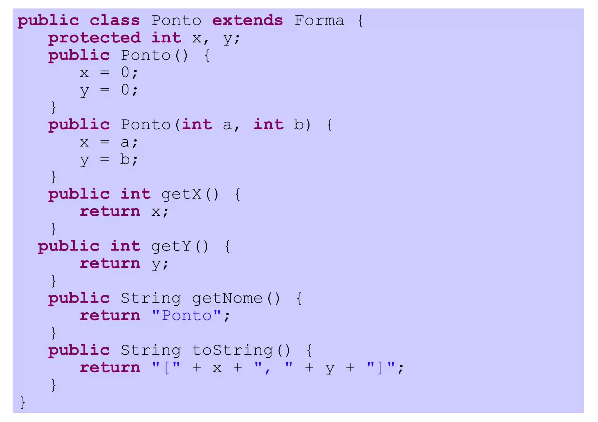 public class Ponto extends Forma {
   protected int x, y;
   public Ponto() {
      x = 0;
      y = 0;
   }
   public Ponto(int a, int b) {
      x = a;
      y = b;
   }
   public int getX() {
      return x;
   }
  public int getY() {
      return y;
   }
   public String getNome() {
      return "Ponto";
   }
   public String toString() {
      return "[" + x + ", " + y + "]";
   }
}
 