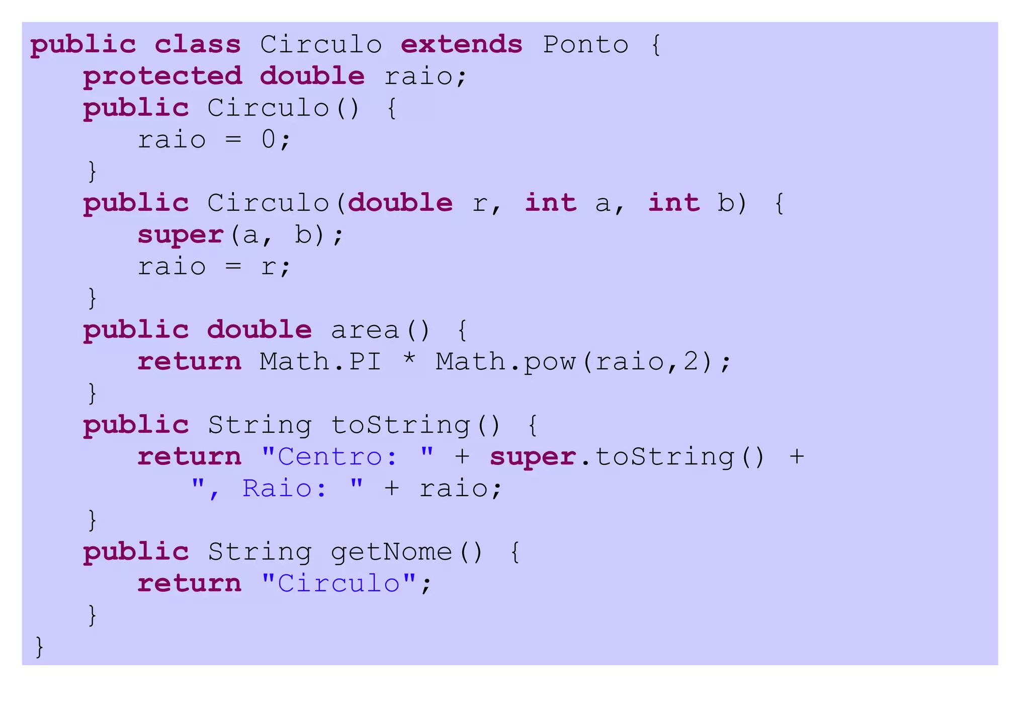 public class Circulo extends Ponto {
   protected double raio;
   public Circulo() {
      raio = 0;
   }
   public Circulo(double r, int a, int b) {
      super(a, b);
      raio = r;
   }
   public double area() {
      return Math.PI * Math.pow(raio,2);
   }
   public String toString() {
      return "Centro: " + super.toString() +
         ", Raio: " + raio;
   }
   public String getNome() {
      return "Circulo";
   }
}
 