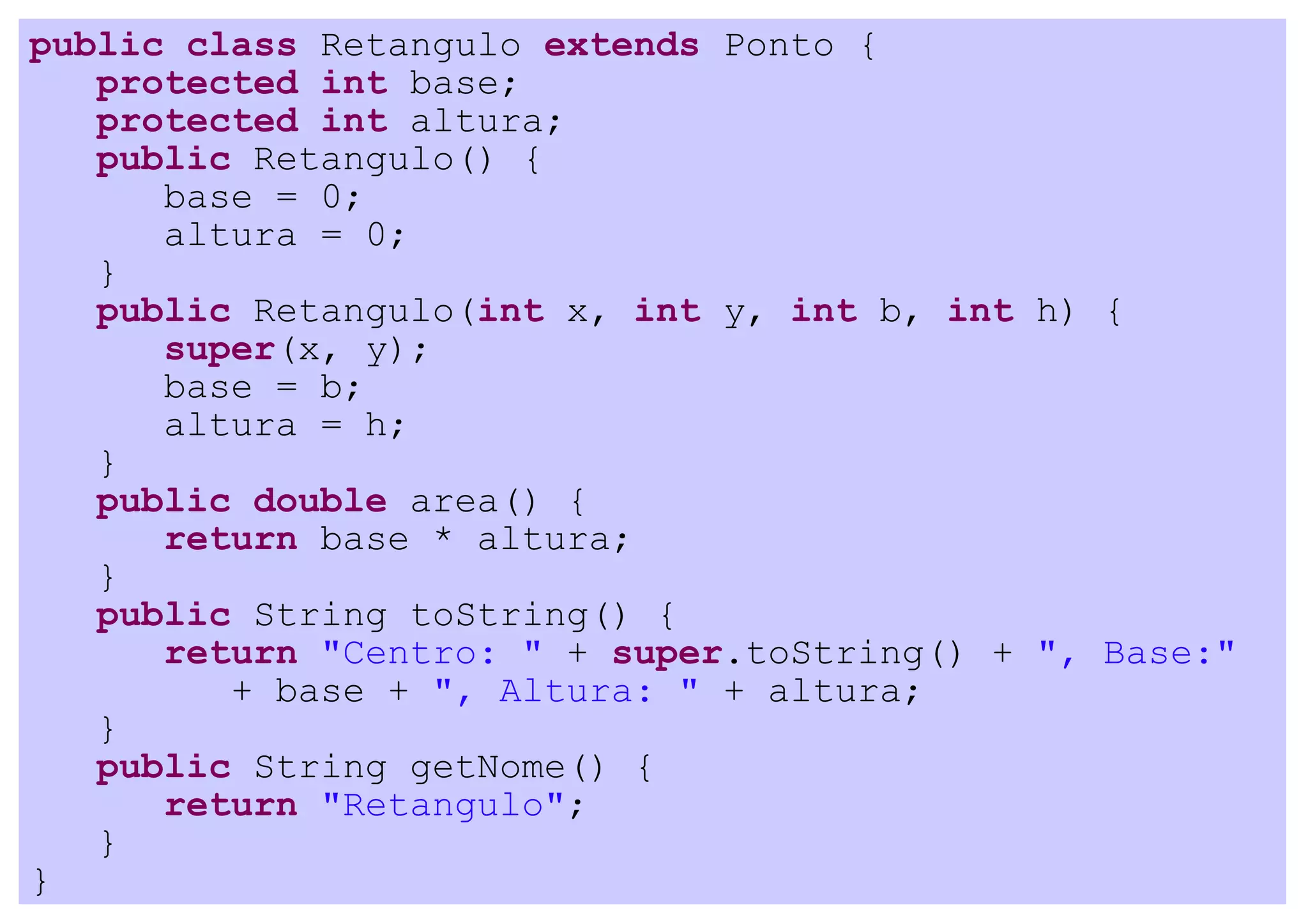 public class Retangulo extends Ponto {
   protected int base;
   protected int altura;
   public Retangulo() {
      base = 0;
      altura = 0;
   }
   public Retangulo(int x, int y, int b, int h) {
      super(x, y);
      base = b;
      altura = h;
   }
   public double area() {
      return base * altura;
   }
   public String toString() {
      return "Centro: " + super.toString() + ", Base:"
         + base + ", Altura: " + altura;
   }
   public String getNome() {
      return "Retangulo";
   }
}
 
