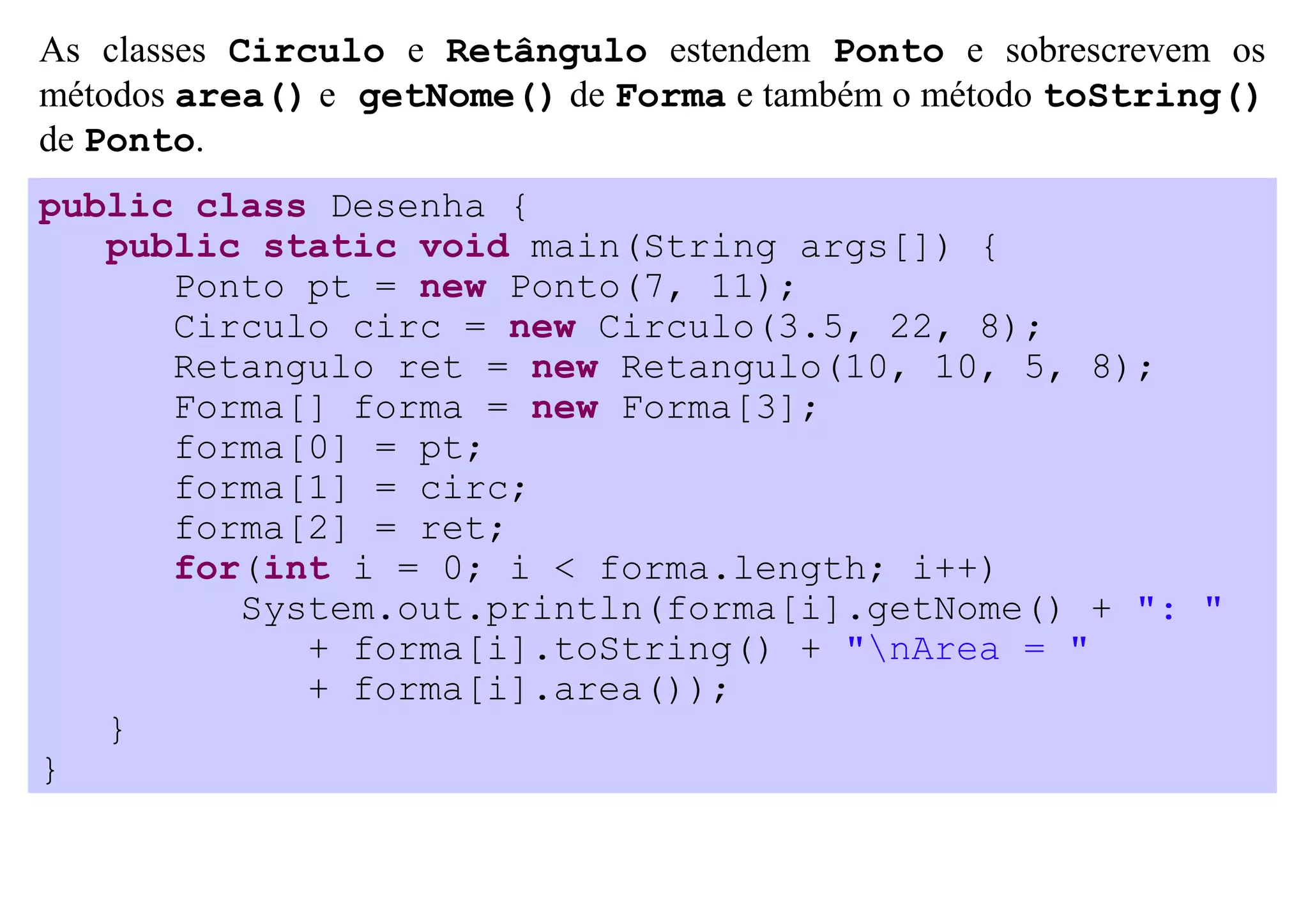 As classes Circulo e Retângulo estendem Ponto e sobrescrevem os
métodos area() e getNome() de Forma e também o método toString()
de Ponto.
public class Desenha {
   public static void main(String args[]) {
      Ponto pt = new Ponto(7, 11);
      Circulo circ = new Circulo(3.5, 22, 8);
      Retangulo ret = new Retangulo(10, 10, 5, 8);
      Forma[] forma = new Forma[3];
      forma[0] = pt;
      forma[1] = circ;
      forma[2] = ret;
      for(int i = 0; i < forma.length; i++)
         System.out.println(forma[i].getNome() + ": "
            + forma[i].toString() + "nArea = "
            + forma[i].area());
   }
}
 